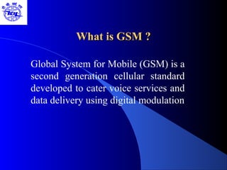 What is GSM ?What is GSM ?
Global System for Mobile (GSM) is a
second generation cellular standard
developed to cater voice services and
data delivery using digital modulation
 