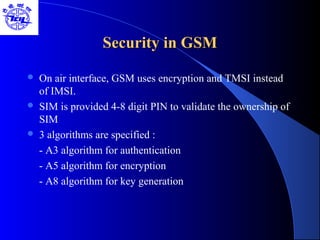 Security in GSMSecurity in GSM
 On air interface, GSM uses encryption and TMSI instead
of IMSI.
 SIM is provided 4-8 digit PIN to validate the ownership of
SIM
 3 algorithms are specified :
- A3 algorithm for authentication
- A5 algorithm for encryption
- A8 algorithm for key generation
 