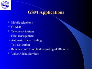 GSM ApplicationsGSM Applications
 Mobile telephony
 GSM-R
 Telemetry System
- Fleet management
- Automatic meter reading
- Toll Collection
- Remote control and fault reporting of DG sets
 Value Added Services
 
