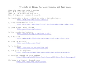 Tutorials on Linux, Vi, Linux Commands and Bash shell.
Items 1-4 deal with Linux in general
Items 5-7 deal with Vi and Vim
Item 8 is an intro to Bash Shell
Items 9-10 provide summary of commands
1. Introduction to Linux - A hands on guide by Machtelts Garrels
http://tldp.org/LDP/intro-linux/html/
2. Basic Introduction to Linux -
http://rcsg-gsir.imsb-dsgi.nrc-cnrc.gc.ca/documents/basic/basic.html
3. Linux Online - Linux Courses
http://www.linux.org/lessons/
4. Unix tutorial for beginners
http://www.ee.surrey.ac.uk/Teaching/Unix/
5. Vi tutorial
http://www.networkcomputing.com/unixworld/tutorial/009/009.html
6. Using the Vi Editor
http://unixhelp.ed.ac.uk/vi/
7. Vim Cookbook
http://www.oualline.com/vim-cook.html
8. Bash guide for beginners
http://tldp.org/LDP/Bash-Beginners-Guide/Bash-Beginners-Guide.pdf
9. GNU/Linux Commandline tools summary
http://tldp.org/LDP/GNU-Linux-Tools-Summary/GNU-Linux-Tools-Summary.pdf
10. Linux In a Nutshell- Command summary
http://www.oreillynet.com/linux/cmd/
 
