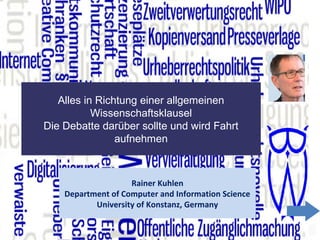1
Alles in Richtung einer allgemeinen
Wissenschaftsklausel
Die Debatte darüber sollte und wird Fahrt
aufnehmen
Rainer Kuhlen
Department of Computer and Information Science
University of Konstanz, Germany
 