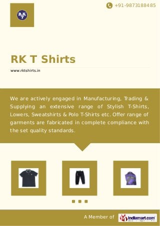 +91-9873188485
A Member of
RK T Shirts
www.rktshirts.in
We are actively engaged in Manufacturing, Trading &
Supplying an extensive range of Stylish T-Shirts,
Lowers, Sweatshirts & Polo T-Shirts etc. Oﬀer range of
garments are fabricated in complete compliance with
the set quality standards.
 