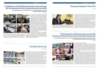 ISUS NEWSLETTER
|
Volume 4, Issue 1, 2016
04 05ISUS Newsletter
ISUS NEWSLETTER
|
Volume 4, Issue 1, 2016
ISUS offered an overseas summer internship program from July 2 to
August 13, 2016, as part of the project to train an advanced global
workforce in construction engineering (funded by the Ministry of
Land, Infrastructure & Transport). Groups of three to four students
from the Global Construction Department and
the Sustainable Urban Development Department
worked as a team through the internship program
in government departments or public institutions in
developing countries for one to two weeks. A total of
30 students participated in the program, interning at
eight institutions in seven developing countries, in-
cluding Malaysia, and are currently in the process of
finishing their final reports on their experiences.
Students who participated in this internship program
were able to network with local mid-level execu-
tives in charge of overseas construction projects and
high-level executives involved in decision-making,
and had opportunities to gain information about
the countries in which they were interning. They also
helped strengthen the global network through busi-
ness and exchanging domestic construction informa-
tion with overseas clients.
In particular, some of the teams, such as the Vietnam
internship team, are working on concretizing pro-
jects that were discussed during the internship and promoting as-
sociated projects, which involves conducting feasibility studies and
establishing master plans for specific projects as well as future policy
consulting for the developing countries.
On September 8, 2016, a Paraguayan delegation visited ISUS, led
by Robert Salinas, the president of Paraguayan Railways (FEPASA).
The purpose of the visit was to seek advice on promoting the Asun-
ción Light Rail (L = 14.8 km) project, a privately-funded project by
the Paraguay Railway Corporation, through a PPP (Public Private
Partnership) scheme. Salinas also expressed his interest in ISUS’
training program for foreign civil servants and requested that it
offers a “research program including a master’s degree program in
socioeconomic and technological development” for civil servants
at FEPASA. Details are to be discussed in the future.
The meeting was also attended by Manuel Benitez Codas, Direc-
tor of the Graduate School at the National University of Asuncion
(Asuncion National Institute of Technology), officials from the Para-
guayan Embassy in Korea, and Soo-ik Cho, a director of the Korea
Rail Network Authority. In attendance from the ISUS side were
Hyeon Park, the acting president of ISUS, Professor Sin Lee, and Pro-
fessor Seok-jun Choi of the Undergraduate School of Economics.
Eun-su Park
Establishment of Global Network & Information Exchange
with Developing Countries through Overseas Internships
Internship programs for 30 ISUS students involving seven developing countries and
eight government organizations
Paraguay Delegation Visits ISUS
Hyeon Park
2016 ISUS Sports Day
Student Association
ISUS Featured in a KBS Documentary on the 50th
Anniversary of Korea’s First Foray into Overseas Construction
ISUS programs featured in“Korea’s Construction Legend: the Miracle Continues,”a KBS Special Program
on the 50th anniversary of Korea’s overseas construction
2016 ISUS Sports Day was held on Saturday, October 29, 2016 at
the Main Stadium in the campus. Even though the weather was not
pleasant, professors and students gathered to join the festive fun.
All participants and professors were divided into 4 groups based on
the 2016 Fall Semester Global Network Seminar classes.
The event kicked off with the congratulatory remarks from Prof.
Dr. Hyeon PARK and followed by warming up exercises led by Mr.
Soonkyoo PARK, President of the ISUS Student Association.
The students enthusiastically participated in various team games
such as hula hoop relay, rope skipping, shuttlecock kicking (jae-ki),
rope pulling, three-legged relay race, and basketball shooting.
The whole afternoon was filled with enthusiasm and excitement
with some fascinating individual results and team performances.
On March 31, in celebration of the 50th anniversary of Korea’s
overseas construction, KBS broadcast educational programs and
classroom scenes from ISUS with the aim of boosting the pride of
construction personnel and promoting the role and value of the con-
struction and transportation industries.
The documentary featured students studying and working in the
Global Network Seminar, a specialized course of the education pro-
grams currently offered as part of the project to train an advanced
global workforce in construction engineering (funded by the Minis-
try of Land, Infrastructure &Transport). It also focused on the charac-
teristics and strengths of the program for strengthening the global
network of people in relevant fields, which is part of the graduate
school curriculum.
Of particular note is that the documentary reported on the mutual
learning and information exchange between ISUS’ Korean students
studying urban and infrastructure development, and international
students who are also civil servants in developing countries that Ko-
rea plans on advancing into for overseas construction. As a result of
these programs, follow-up plans began to be conceived as part of
overseas urban and infrastructure development projects, helping
ISUS establish a bridgehead for Korean companies to export its con-
struction technology. This is an excellent example of the develop-
ment of domestic construction technology as well as a great strategy
for development of the Korean construction industry for the future.
As representative educational programs in Korea on global construc-
tion, they contribute to raising the international recognition of ISUS.
ISUSnews
ISUSnews
Eun-su Park
 