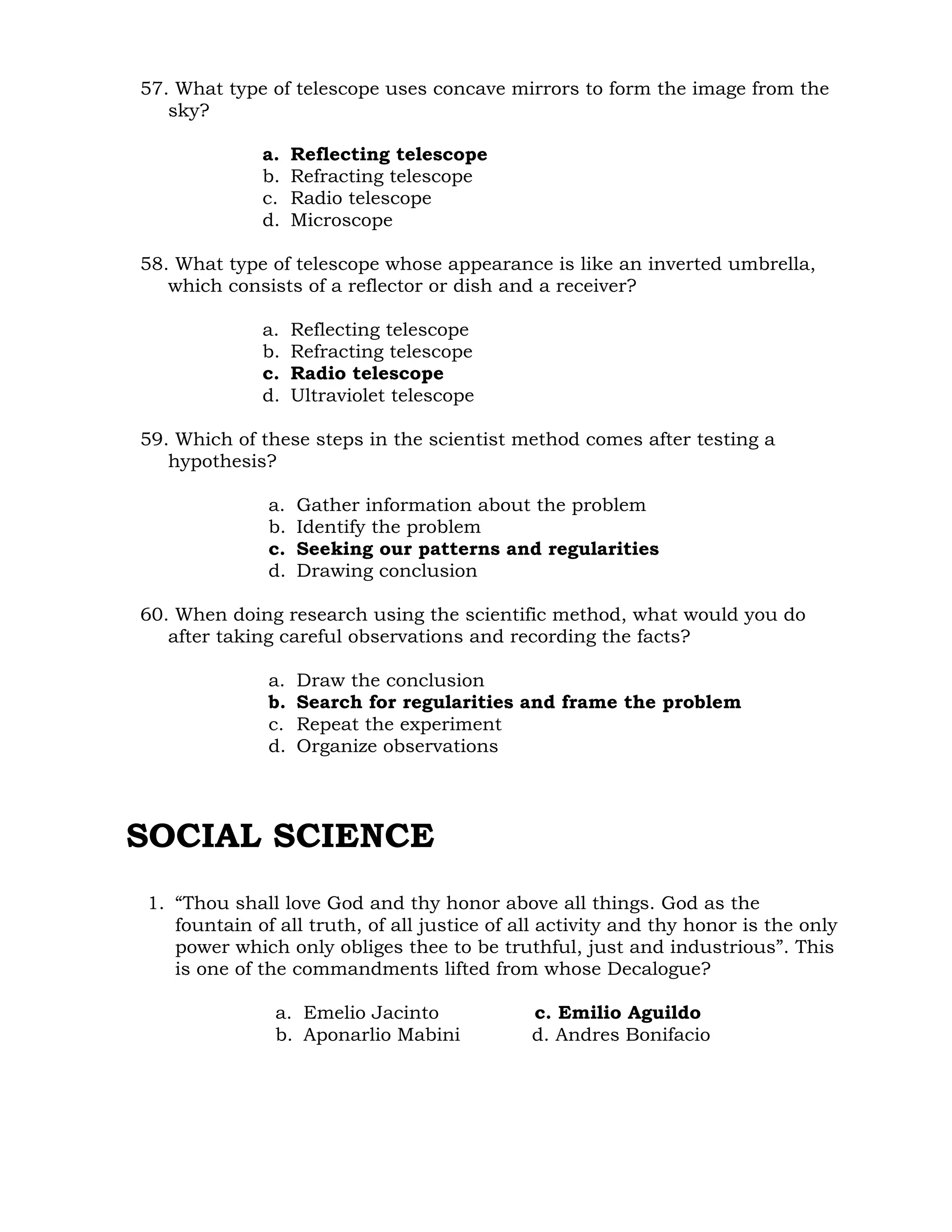 57. What type of telescope uses concave mirrors to form the image from the 
sky? 
a. Reflecting telescope 
b. Refracting telescope 
c. Radio telescope 
d. Microscope 
58. What type of telescope whose appearance is like an inverted umbrella, 
which consists of a reflector or dish and a receiver? 
a. Reflecting telescope 
b. Refracting telescope 
c. Radio telescope 
d. Ultraviolet telescope 
59. Which of these steps in the scientist method comes after testing a 
hypothesis? 
a. Gather information about the problem 
b. Identify the problem 
c. Seeking our patterns and regularities 
d. Drawing conclusion 
60. When doing research using the scientific method, what would you do 
after taking careful observations and recording the facts? 
a. Draw the conclusion 
b. Search for regularities and frame the problem 
c. Repeat the experiment 
d. Organize observations 
SOCIAL SCIENCE 
1. “Thou shall love God and thy honor above all things. God as the 
fountain of all truth, of all justice of all activity and thy honor is the only 
power which only obliges thee to be truthful, just and industrious”. This 
is one of the commandments lifted from whose Decalogue? 
a. Emelio Jacinto c. Emilio Aguildo 
b. Aponarlio Mabini d. Andres Bonifacio 
 