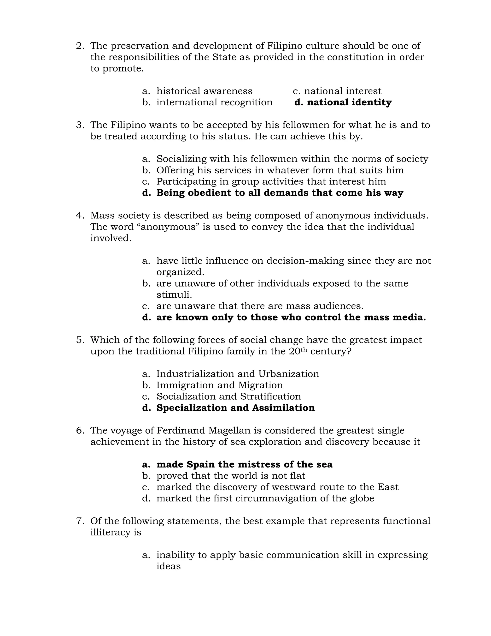 2. The preservation and development of Filipino culture should be one of 
the responsibilities of the State as provided in the constitution in order 
to promote. 
a. historical awareness c. national interest 
b. international recognition d. national identity 
3. The Filipino wants to be accepted by his fellowmen for what he is and to 
be treated according to his status. He can achieve this by. 
a. Socializing with his fellowmen within the norms of society 
b. Offering his services in whatever form that suits him 
c. Participating in group activities that interest him 
d. Being obedient to all demands that come his way 
4. Mass society is described as being composed of anonymous individuals. 
The word “anonymous” is used to convey the idea that the individual 
involved. 
a. have little influence on decision-making since they are not 
organized. 
b. are unaware of other individuals exposed to the same 
stimuli. 
c. are unaware that there are mass audiences. 
d. are known only to those who control the mass media. 
5. Which of the following forces of social change have the greatest impact 
upon the traditional Filipino family in the 20th century? 
a. Industrialization and Urbanization 
b. Immigration and Migration 
c. Socialization and Stratification 
d. Specialization and Assimilation 
6. The voyage of Ferdinand Magellan is considered the greatest single 
achievement in the history of sea exploration and discovery because it 
a. made Spain the mistress of the sea 
b. proved that the world is not flat 
c. marked the discovery of westward route to the East 
d. marked the first circumnavigation of the globe 
7. Of the following statements, the best example that represents functional 
illiteracy is 
a. inability to apply basic communication skill in expressing 
ideas 
 