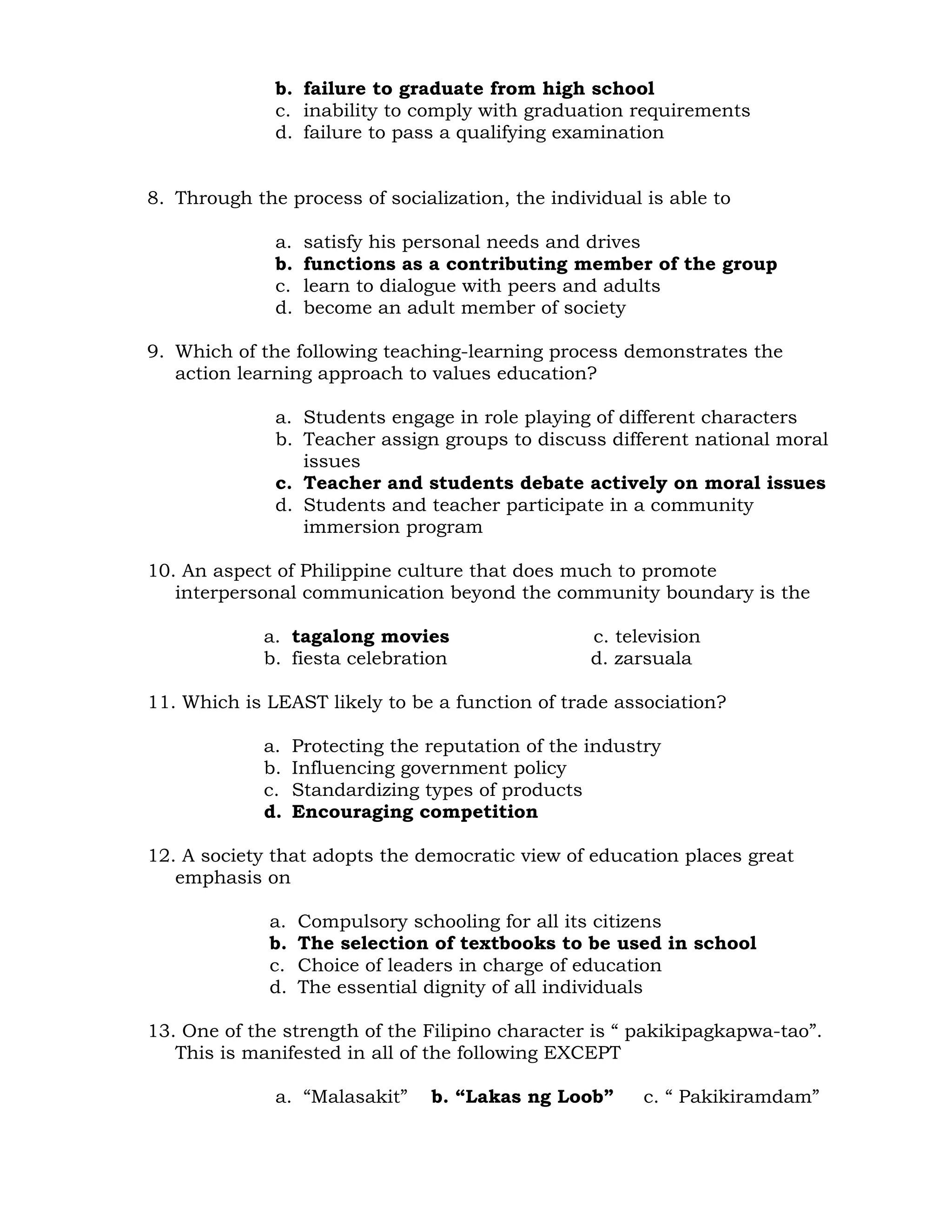 b. failure to graduate from high school 
c. inability to comply with graduation requirements 
d. failure to pass a qualifying examination 
8. Through the process of socialization, the individual is able to 
a. satisfy his personal needs and drives 
b. functions as a contributing member of the group 
c. learn to dialogue with peers and adults 
d. become an adult member of society 
9. Which of the following teaching-learning process demonstrates the 
action learning approach to values education? 
a. Students engage in role playing of different characters 
b. Teacher assign groups to discuss different national moral 
issues 
c. Teacher and students debate actively on moral issues 
d. Students and teacher participate in a community 
immersion program 
10. An aspect of Philippine culture that does much to promote 
interpersonal communication beyond the community boundary is the 
a. tagalong movies c. television 
b. fiesta celebration d. zarsuala 
11. Which is LEAST likely to be a function of trade association? 
a. Protecting the reputation of the industry 
b. Influencing government policy 
c. Standardizing types of products 
d. Encouraging competition 
12. A society that adopts the democratic view of education places great 
emphasis on 
a. Compulsory schooling for all its citizens 
b. The selection of textbooks to be used in school 
c. Choice of leaders in charge of education 
d. The essential dignity of all individuals 
13. One of the strength of the Filipino character is “ pakikipagkapwa-tao”. 
This is manifested in all of the following EXCEPT 
a. “Malasakit” b. “Lakas ng Loob” c. “ Pakikiramdam” 
 