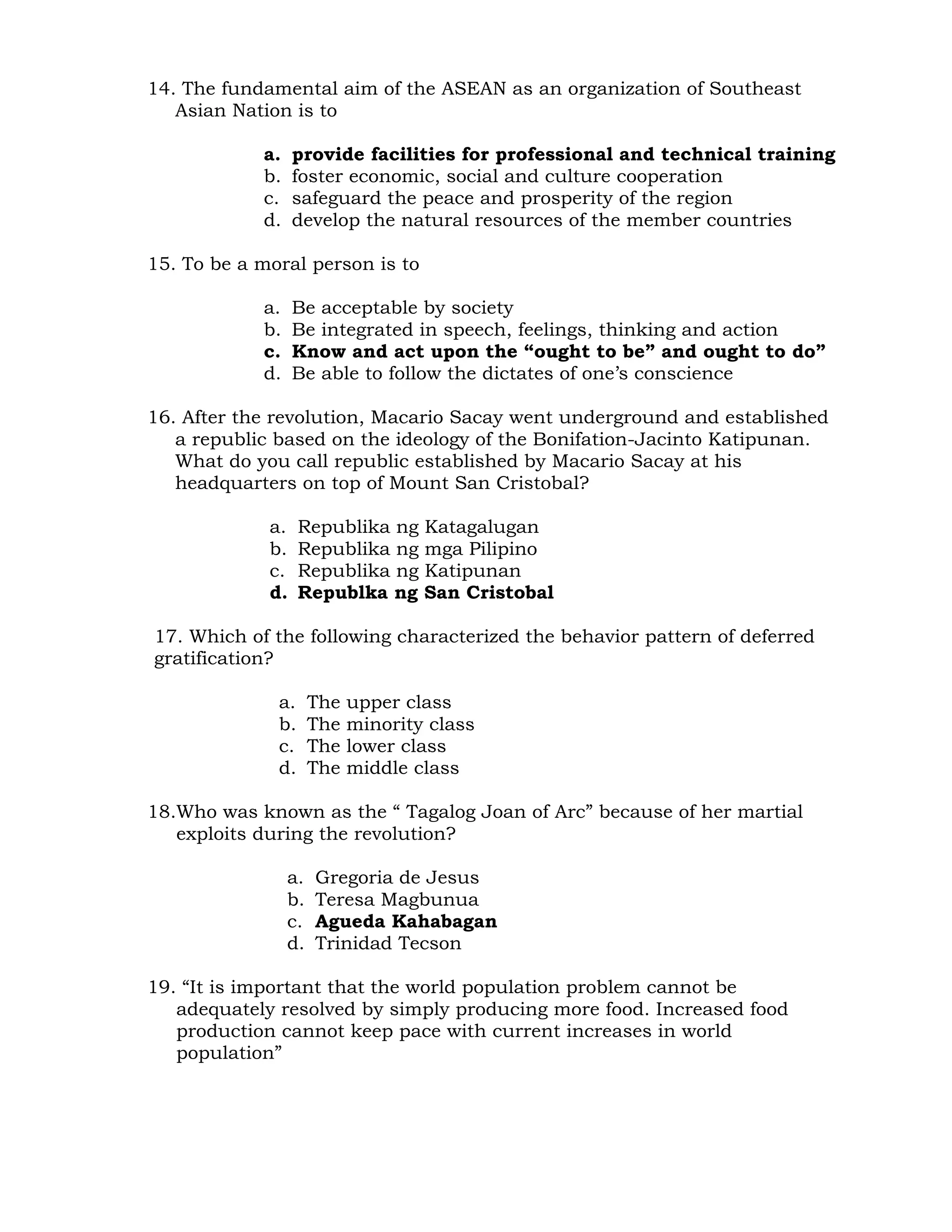 14. The fundamental aim of the ASEAN as an organization of Southeast 
Asian Nation is to 
a. provide facilities for professional and technical training 
b. foster economic, social and culture cooperation 
c. safeguard the peace and prosperity of the region 
d. develop the natural resources of the member countries 
15. To be a moral person is to 
a. Be acceptable by society 
b. Be integrated in speech, feelings, thinking and action 
c. Know and act upon the “ought to be” and ought to do” 
d. Be able to follow the dictates of one’s conscience 
16. After the revolution, Macario Sacay went underground and established 
a republic based on the ideology of the Bonifation-Jacinto Katipunan. 
What do you call republic established by Macario Sacay at his 
headquarters on top of Mount San Cristobal? 
a. Republika ng Katagalugan 
b. Republika ng mga Pilipino 
c. Republika ng Katipunan 
d. Republka ng San Cristobal 
17. Which of the following characterized the behavior pattern of deferred 
gratification? 
a. The upper class 
b. The minority class 
c. The lower class 
d. The middle class 
18.Who was known as the “ Tagalog Joan of Arc” because of her martial 
exploits during the revolution? 
a. Gregoria de Jesus 
b. Teresa Magbunua 
c. Agueda Kahabagan 
d. Trinidad Tecson 
19. “It is important that the world population problem cannot be 
adequately resolved by simply producing more food. Increased food 
production cannot keep pace with current increases in world 
population” 
 
