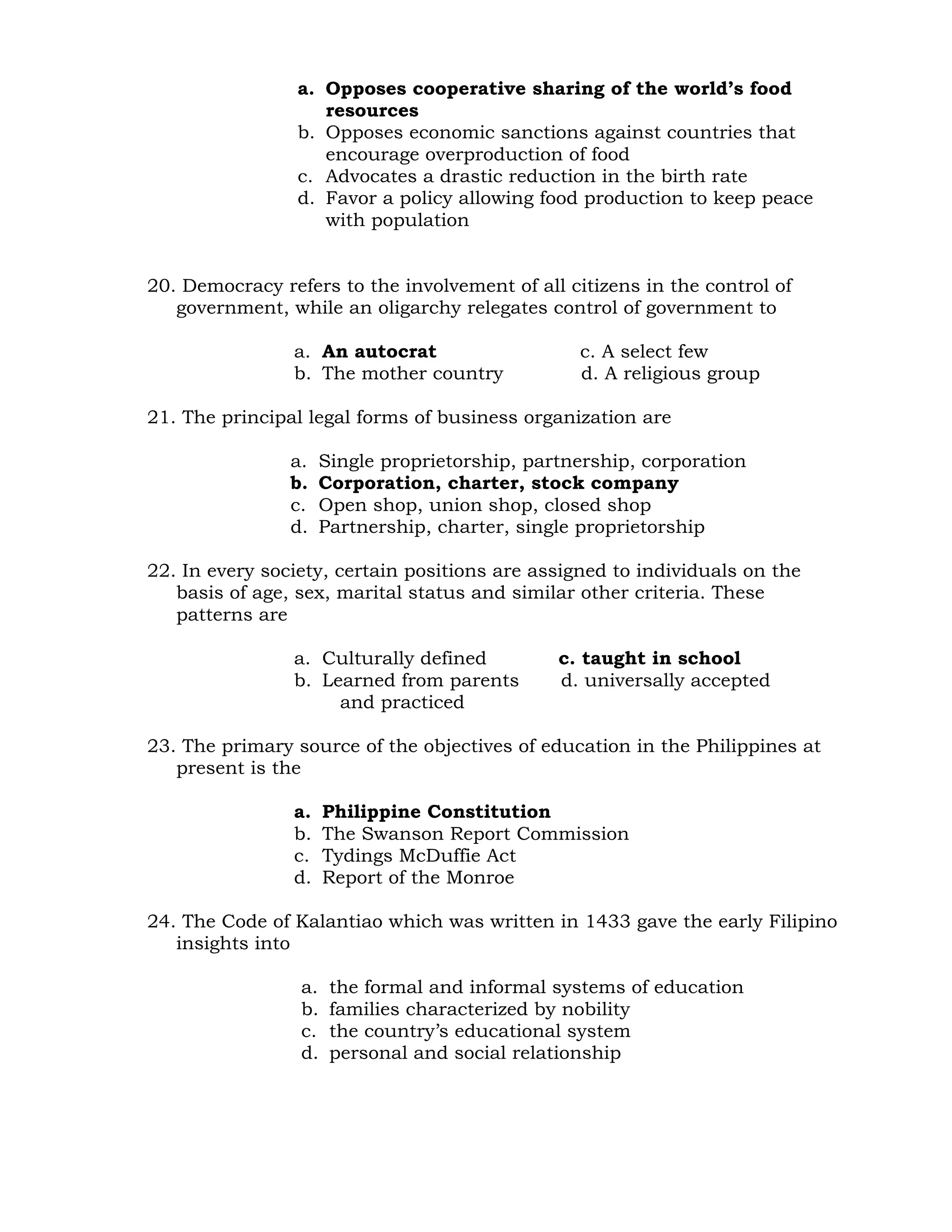 a. Opposes cooperative sharing of the world’s food 
resources 
b. Opposes economic sanctions against countries that 
encourage overproduction of food 
c. Advocates a drastic reduction in the birth rate 
d. Favor a policy allowing food production to keep peace 
with population 
20. Democracy refers to the involvement of all citizens in the control of 
government, while an oligarchy relegates control of government to 
a. An autocrat c. A select few 
b. The mother country d. A religious group 
21. The principal legal forms of business organization are 
a. Single proprietorship, partnership, corporation 
b. Corporation, charter, stock company 
c. Open shop, union shop, closed shop 
d. Partnership, charter, single proprietorship 
22. In every society, certain positions are assigned to individuals on the 
basis of age, sex, marital status and similar other criteria. These 
patterns are 
a. Culturally defined c. taught in school 
b. Learned from parents d. universally accepted 
and practiced 
23. The primary source of the objectives of education in the Philippines at 
present is the 
a. Philippine Constitution 
b. The Swanson Report Commission 
c. Tydings McDuffie Act 
d. Report of the Monroe 
24. The Code of Kalantiao which was written in 1433 gave the early Filipino 
insights into 
a. the formal and informal systems of education 
b. families characterized by nobility 
c. the country’s educational system 
d. personal and social relationship 
 