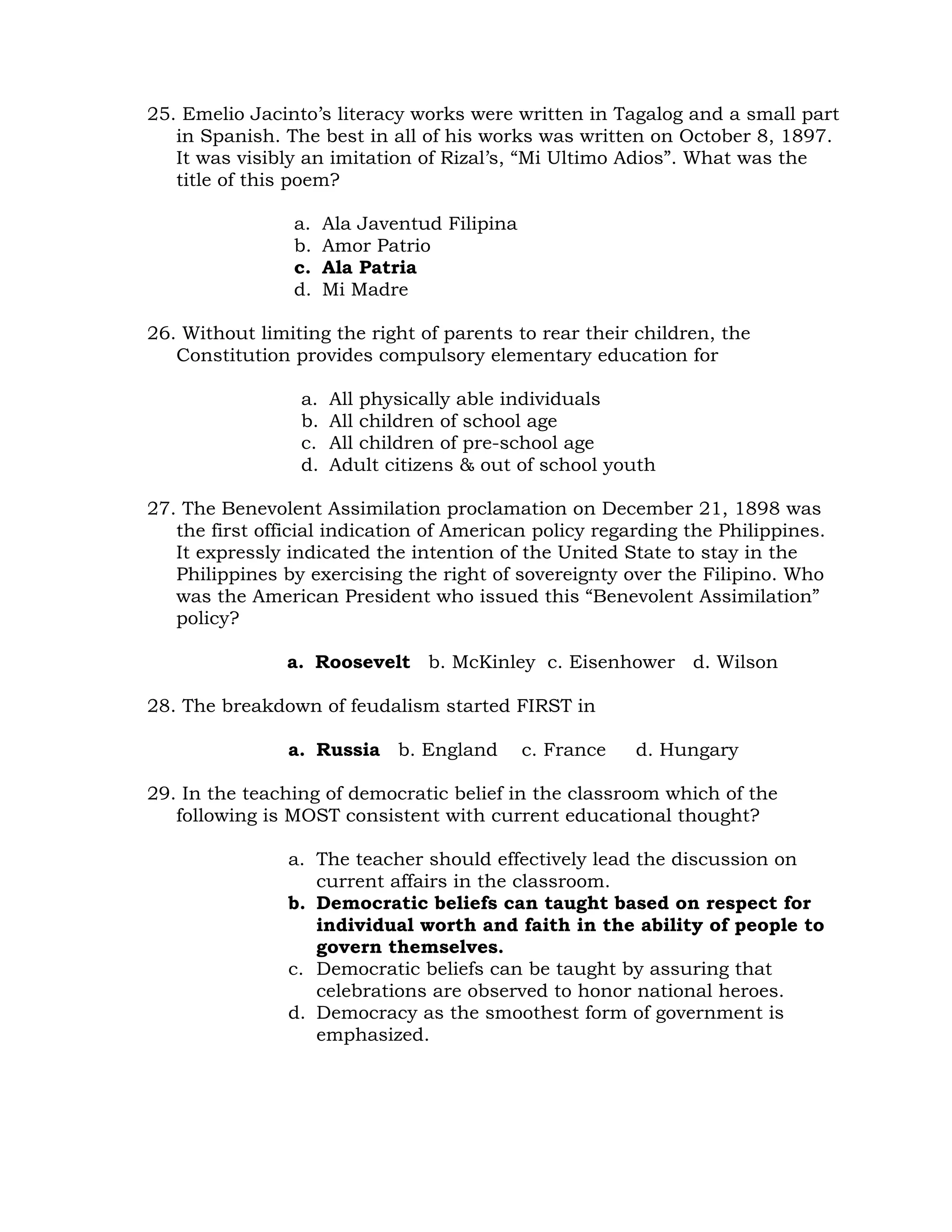 25. Emelio Jacinto’s literacy works were written in Tagalog and a small part 
in Spanish. The best in all of his works was written on October 8, 1897. 
It was visibly an imitation of Rizal’s, “Mi Ultimo Adios”. What was the 
title of this poem? 
a. Ala Javentud Filipina 
b. Amor Patrio 
c. Ala Patria 
d. Mi Madre 
26. Without limiting the right of parents to rear their children, the 
Constitution provides compulsory elementary education for 
a. All physically able individuals 
b. All children of school age 
c. All children of pre-school age 
d. Adult citizens & out of school youth 
27. The Benevolent Assimilation proclamation on December 21, 1898 was 
the first official indication of American policy regarding the Philippines. 
It expressly indicated the intention of the United State to stay in the 
Philippines by exercising the right of sovereignty over the Filipino. Who 
was the American President who issued this “Benevolent Assimilation” 
policy? 
a. Roosevelt b. McKinley c. Eisenhower d. Wilson 
28. The breakdown of feudalism started FIRST in 
a. Russia b. England c. France d. Hungary 
29. In the teaching of democratic belief in the classroom which of the 
following is MOST consistent with current educational thought? 
a. The teacher should effectively lead the discussion on 
current affairs in the classroom. 
b. Democratic beliefs can taught based on respect for 
individual worth and faith in the ability of people to 
govern themselves. 
c. Democratic beliefs can be taught by assuring that 
celebrations are observed to honor national heroes. 
d. Democracy as the smoothest form of government is 
emphasized. 
 