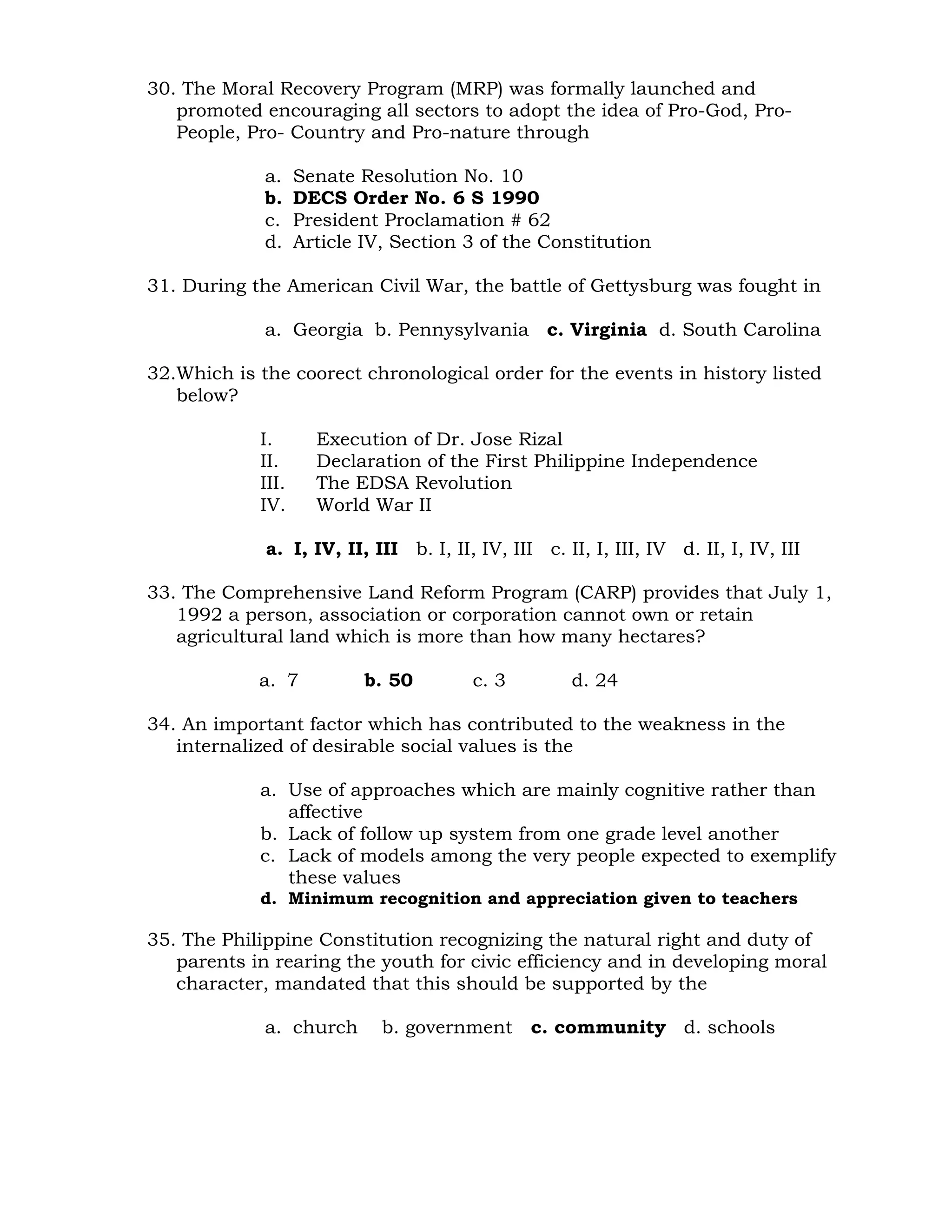 30. The Moral Recovery Program (MRP) was formally launched and 
promoted encouraging all sectors to adopt the idea of Pro-God, Pro- 
People, Pro- Country and Pro-nature through 
a. Senate Resolution No. 10 
b. DECS Order No. 6 S 1990 
c. President Proclamation # 62 
d. Article IV, Section 3 of the Constitution 
31. During the American Civil War, the battle of Gettysburg was fought in 
a. Georgia b. Pennysylvania c. Virginia d. South Carolina 
32.Which is the coorect chronological order for the events in history listed 
below? 
I. Execution of Dr. Jose Rizal 
II. Declaration of the First Philippine Independence 
III. The EDSA Revolution 
IV. World War II 
a. I, IV, II, III b. I, II, IV, III c. II, I, III, IV d. II, I, IV, III 
33. The Comprehensive Land Reform Program (CARP) provides that July 1, 
1992 a person, association or corporation cannot own or retain 
agricultural land which is more than how many hectares? 
a. 7 b. 50 c. 3 d. 24 
34. An important factor which has contributed to the weakness in the 
internalized of desirable social values is the 
a. Use of approaches which are mainly cognitive rather than 
affective 
b. Lack of follow up system from one grade level another 
c. Lack of models among the very people expected to exemplify 
these values 
d. Minimum recognition and appreciation given to teachers 
35. The Philippine Constitution recognizing the natural right and duty of 
parents in rearing the youth for civic efficiency and in developing moral 
character, mandated that this should be supported by the 
a. church b. government c. community d. schools 
 