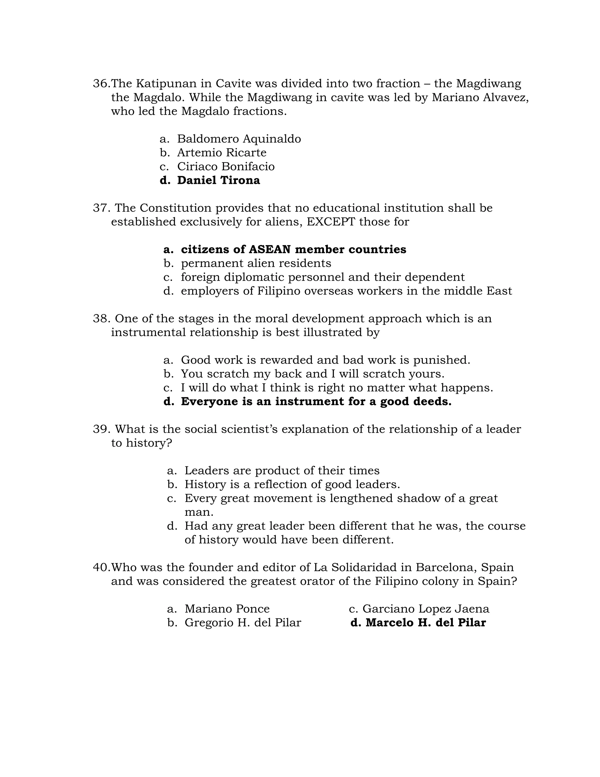 36.The Katipunan in Cavite was divided into two fraction – the Magdiwang 
the Magdalo. While the Magdiwang in cavite was led by Mariano Alvavez, 
who led the Magdalo fractions. 
a. Baldomero Aquinaldo 
b. Artemio Ricarte 
c. Ciriaco Bonifacio 
d. Daniel Tirona 
37. The Constitution provides that no educational institution shall be 
established exclusively for aliens, EXCEPT those for 
a. citizens of ASEAN member countries 
b. permanent alien residents 
c. foreign diplomatic personnel and their dependent 
d. employers of Filipino overseas workers in the middle East 
38. One of the stages in the moral development approach which is an 
instrumental relationship is best illustrated by 
a. Good work is rewarded and bad work is punished. 
b. You scratch my back and I will scratch yours. 
c. I will do what I think is right no matter what happens. 
d. Everyone is an instrument for a good deeds. 
39. What is the social scientist’s explanation of the relationship of a leader 
to history? 
a. Leaders are product of their times 
b. History is a reflection of good leaders. 
c. Every great movement is lengthened shadow of a great 
man. 
d. Had any great leader been different that he was, the course 
of history would have been different. 
40.Who was the founder and editor of La Solidaridad in Barcelona, Spain 
and was considered the greatest orator of the Filipino colony in Spain? 
a. Mariano Ponce c. Garciano Lopez Jaena 
b. Gregorio H. del Pilar d. Marcelo H. del Pilar 
 