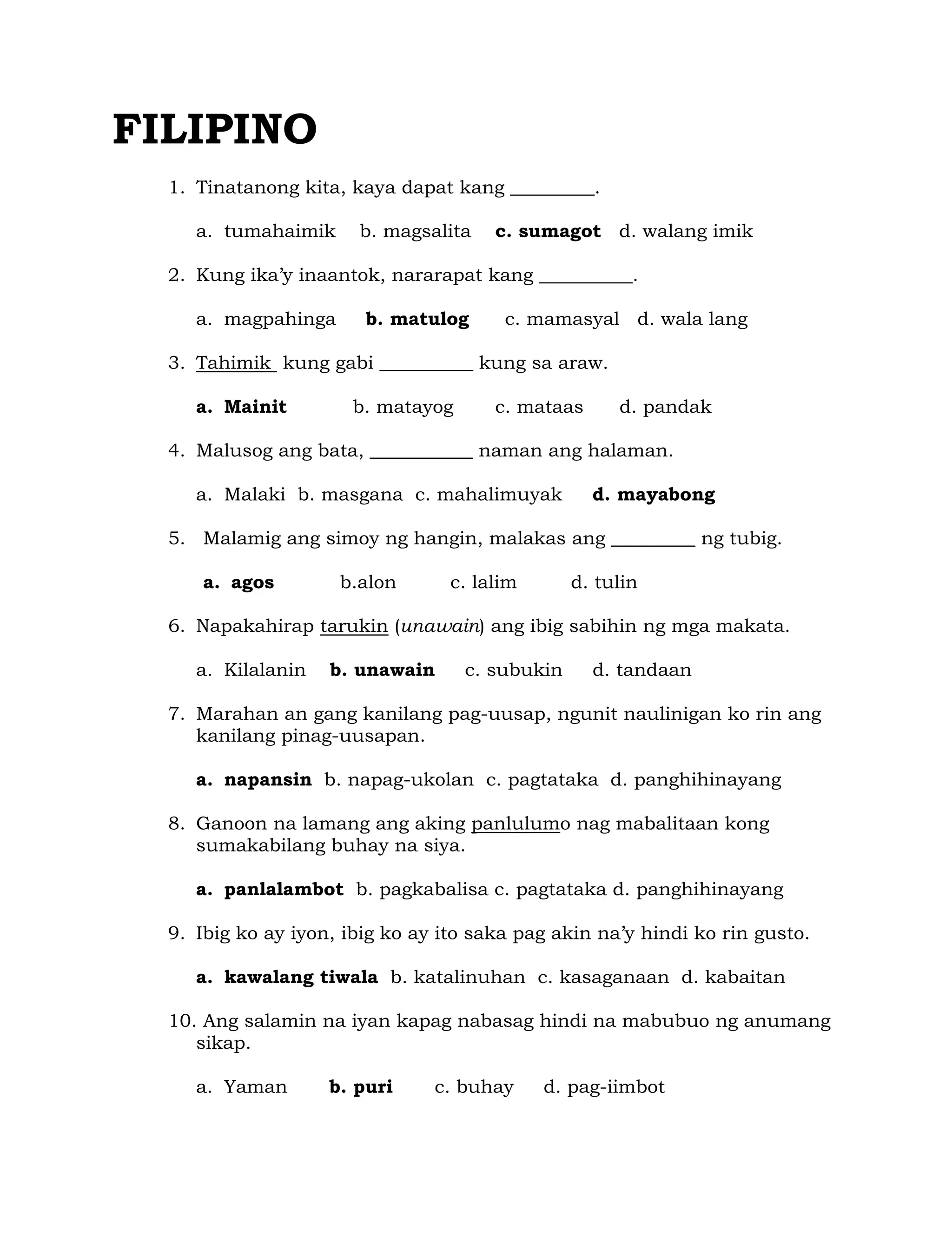 FILIPINO 
1. Tinatanong kita, kaya dapat kang _________. 
a. tumahaimik b. magsalita c. sumagot d. walang imik 
2. Kung ika’y inaantok, nararapat kang __________. 
a. magpahinga b. matulog c. mamasyal d. wala lang 
3. Tahimik kung gabi __________ kung sa araw. 
a. Mainit b. matayog c. mataas d. pandak 
4. Malusog ang bata, ___________ naman ang halaman. 
a. Malaki b. masgana c. mahalimuyak d. mayabong 
5. Malamig ang simoy ng hangin, malakas ang _________ ng tubig. 
a. agos b.alon c. lalim d. tulin 
6. Napakahirap tarukin (unawain) ang ibig sabihin ng mga makata. 
a. Kilalanin b. unawain c. subukin d. tandaan 
7. Marahan an gang kanilang pag-uusap, ngunit naulinigan ko rin ang 
kanilang pinag-uusapan. 
a. napansin b. napag-ukolan c. pagtataka d. panghihinayang 
8. Ganoon na lamang ang aking panlulumo nag mabalitaan kong 
sumakabilang buhay na siya. 
a. panlalambot b. pagkabalisa c. pagtataka d. panghihinayang 
9. Ibig ko ay iyon, ibig ko ay ito saka pag akin na’y hindi ko rin gusto. 
a. kawalang tiwala b. katalinuhan c. kasaganaan d. kabaitan 
10. Ang salamin na iyan kapag nabasag hindi na mabubuo ng anumang 
sikap. 
a. Yaman b. puri c. buhay d. pag-iimbot 
 
