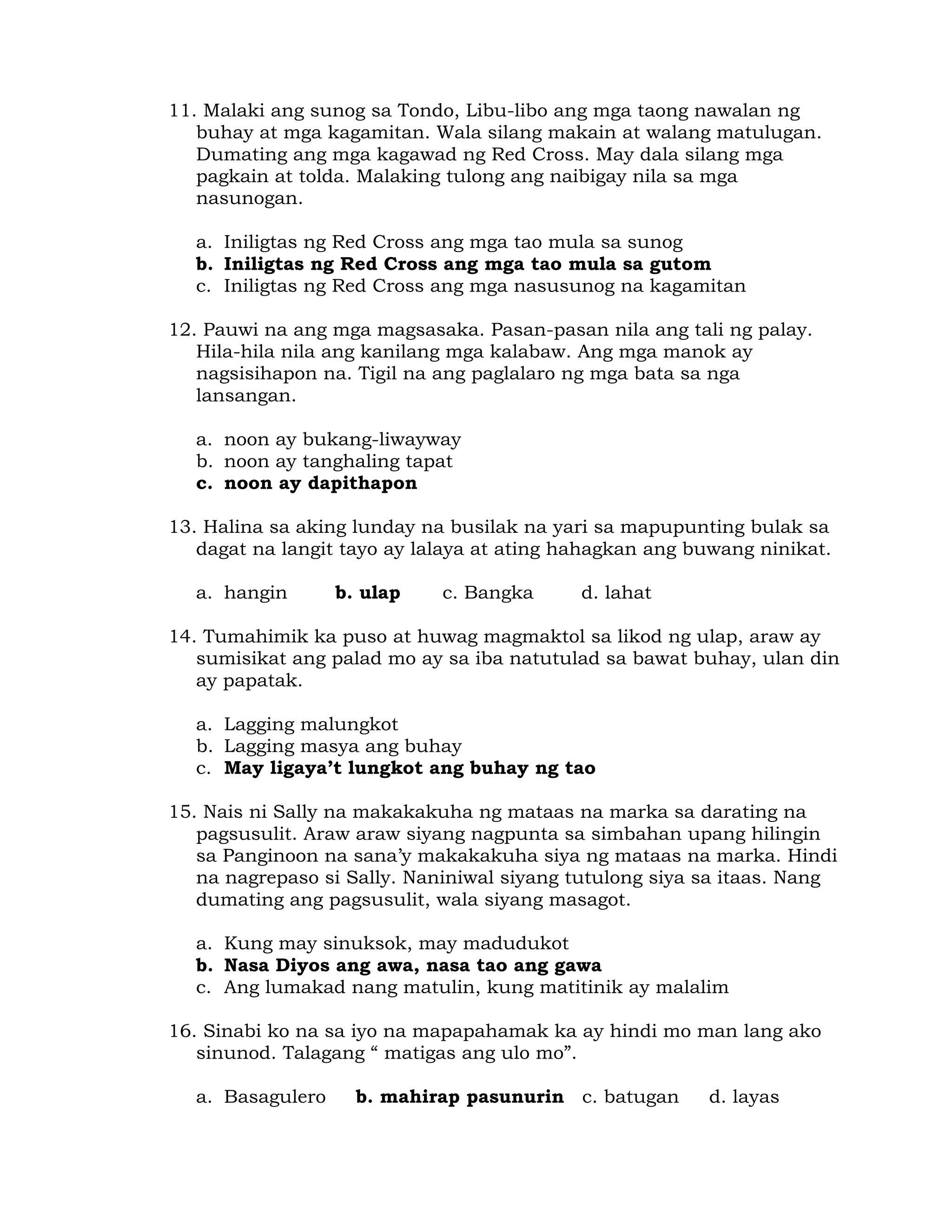 11. Malaki ang sunog sa Tondo, Libu-libo ang mga taong nawalan ng 
buhay at mga kagamitan. Wala silang makain at walang matulugan. 
Dumating ang mga kagawad ng Red Cross. May dala silang mga 
pagkain at tolda. Malaking tulong ang naibigay nila sa mga 
nasunogan. 
a. Iniligtas ng Red Cross ang mga tao mula sa sunog 
b. Iniligtas ng Red Cross ang mga tao mula sa gutom 
c. Iniligtas ng Red Cross ang mga nasusunog na kagamitan 
12. Pauwi na ang mga magsasaka. Pasan-pasan nila ang tali ng palay. 
Hila-hila nila ang kanilang mga kalabaw. Ang mga manok ay 
nagsisihapon na. Tigil na ang paglalaro ng mga bata sa nga 
lansangan. 
a. noon ay bukang-liwayway 
b. noon ay tanghaling tapat 
c. noon ay dapithapon 
13. Halina sa aking lunday na busilak na yari sa mapupunting bulak sa 
dagat na langit tayo ay lalaya at ating hahagkan ang buwang ninikat. 
a. hangin b. ulap c. Bangka d. lahat 
14. Tumahimik ka puso at huwag magmaktol sa likod ng ulap, araw ay 
sumisikat ang palad mo ay sa iba natutulad sa bawat buhay, ulan din 
ay papatak. 
a. Lagging malungkot 
b. Lagging masya ang buhay 
c. May ligaya’t lungkot ang buhay ng tao 
15. Nais ni Sally na makakakuha ng mataas na marka sa darating na 
pagsusulit. Araw araw siyang nagpunta sa simbahan upang hilingin 
sa Panginoon na sana’y makakakuha siya ng mataas na marka. Hindi 
na nagrepaso si Sally. Naniniwal siyang tutulong siya sa itaas. Nang 
dumating ang pagsusulit, wala siyang masagot. 
a. Kung may sinuksok, may madudukot 
b. Nasa Diyos ang awa, nasa tao ang gawa 
c. Ang lumakad nang matulin, kung matitinik ay malalim 
16. Sinabi ko na sa iyo na mapapahamak ka ay hindi mo man lang ako 
sinunod. Talagang “ matigas ang ulo mo”. 
a. Basagulero b. mahirap pasunurin c. batugan d. layas 
 