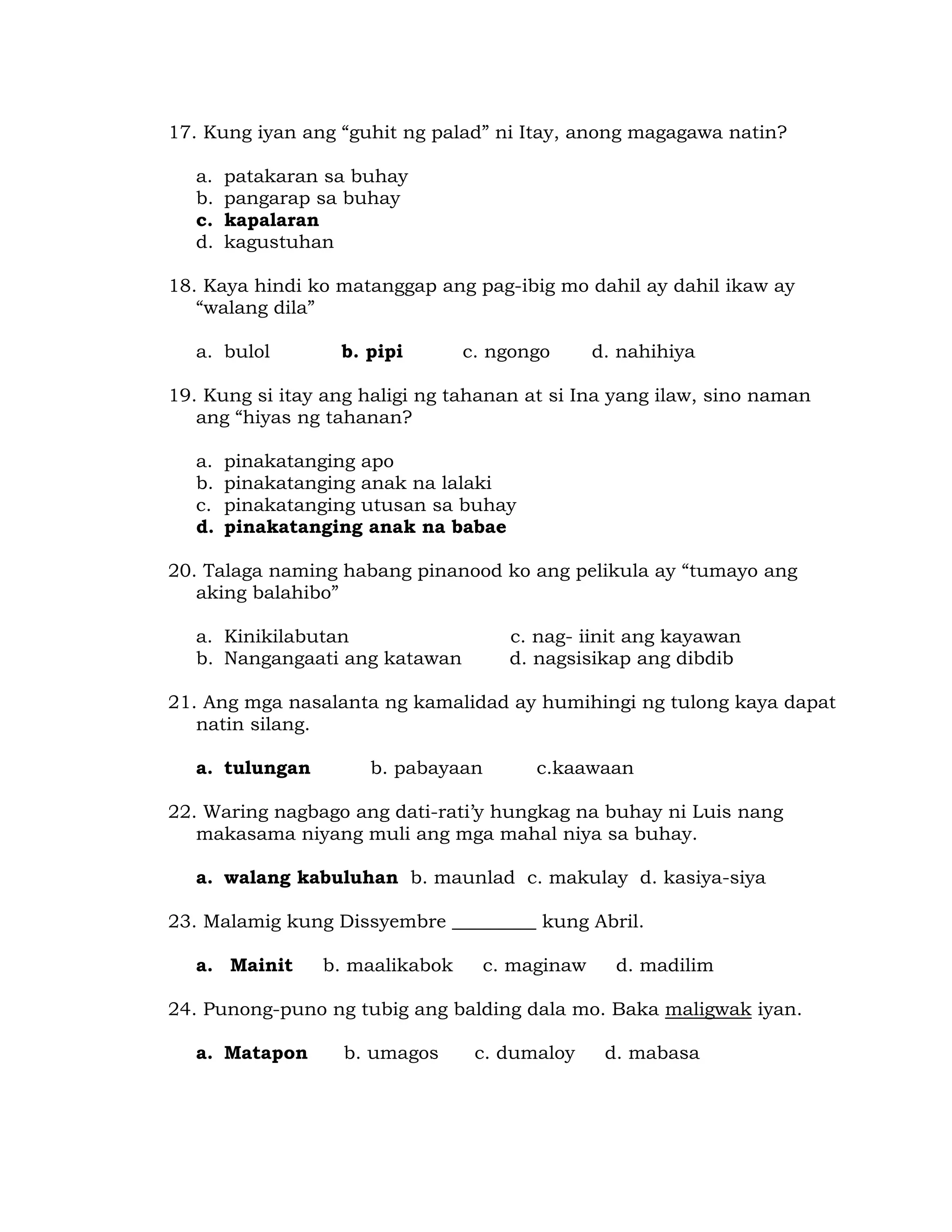 17. Kung iyan ang “guhit ng palad” ni Itay, anong magagawa natin? 
a. patakaran sa buhay 
b. pangarap sa buhay 
c. kapalaran 
d. kagustuhan 
18. Kaya hindi ko matanggap ang pag-ibig mo dahil ay dahil ikaw ay 
“walang dila” 
a. bulol b. pipi c. ngongo d. nahihiya 
19. Kung si itay ang haligi ng tahanan at si Ina yang ilaw, sino naman 
ang “hiyas ng tahanan? 
a. pinakatanging apo 
b. pinakatanging anak na lalaki 
c. pinakatanging utusan sa buhay 
d. pinakatanging anak na babae 
20. Talaga naming habang pinanood ko ang pelikula ay “tumayo ang 
aking balahibo” 
a. Kinikilabutan c. nag- iinit ang kayawan 
b. Nangangaati ang katawan d. nagsisikap ang dibdib 
21. Ang mga nasalanta ng kamalidad ay humihingi ng tulong kaya dapat 
natin silang. 
a. tulungan b. pabayaan c.kaawaan 
22. Waring nagbago ang dati-rati’y hungkag na buhay ni Luis nang 
makasama niyang muli ang mga mahal niya sa buhay. 
a. walang kabuluhan b. maunlad c. makulay d. kasiya-siya 
23. Malamig kung Dissyembre _________ kung Abril. 
a. Mainit b. maalikabok c. maginaw d. madilim 
24. Punong-puno ng tubig ang balding dala mo. Baka maligwak iyan. 
a. Matapon b. umagos c. dumaloy d. mabasa 
 