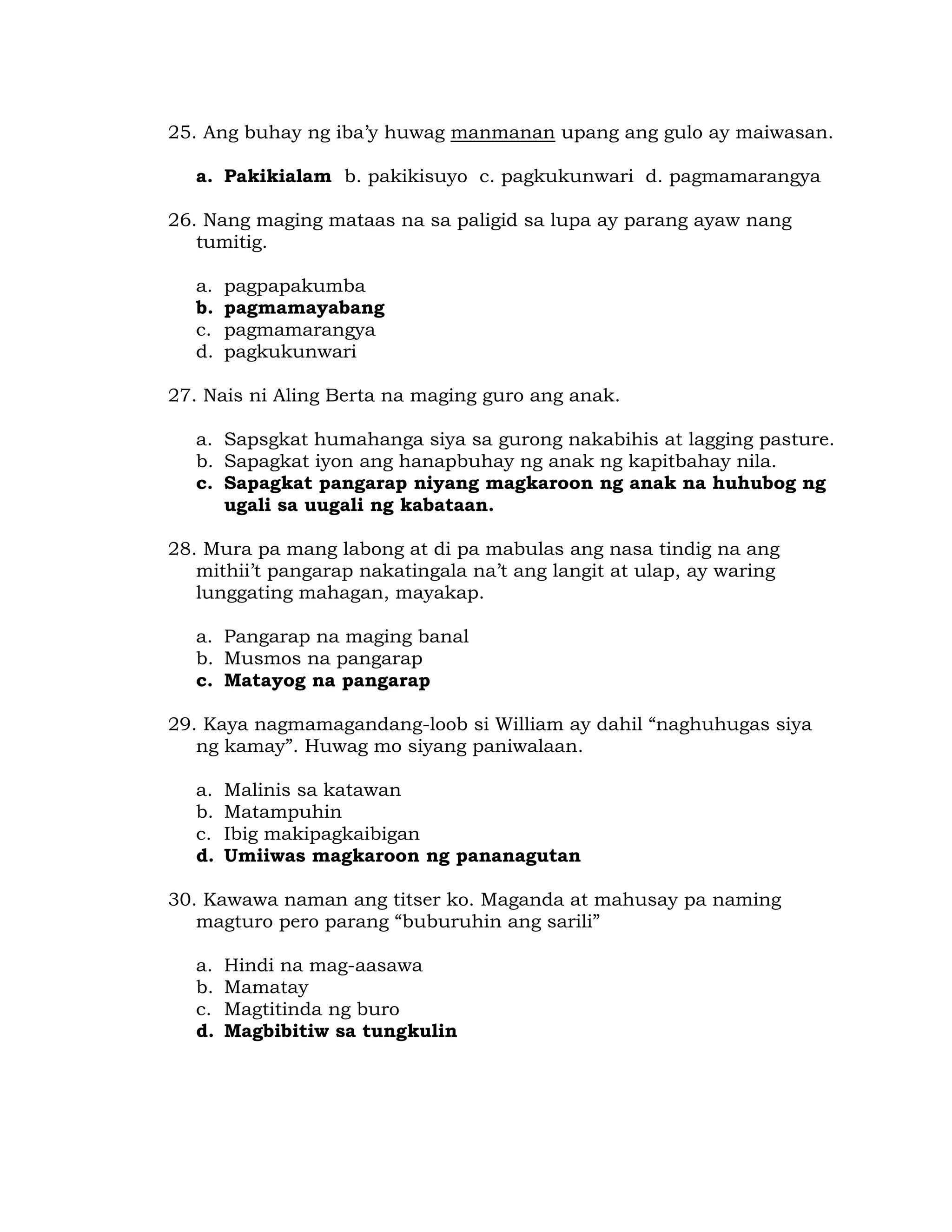 25. Ang buhay ng iba’y huwag manmanan upang ang gulo ay maiwasan. 
a. Pakikialam b. pakikisuyo c. pagkukunwari d. pagmamarangya 
26. Nang maging mataas na sa paligid sa lupa ay parang ayaw nang 
tumitig. 
a. pagpapakumba 
b. pagmamayabang 
c. pagmamarangya 
d. pagkukunwari 
27. Nais ni Aling Berta na maging guro ang anak. 
a. Sapsgkat humahanga siya sa gurong nakabihis at lagging pasture. 
b. Sapagkat iyon ang hanapbuhay ng anak ng kapitbahay nila. 
c. Sapagkat pangarap niyang magkaroon ng anak na huhubog ng 
ugali sa uugali ng kabataan. 
28. Mura pa mang labong at di pa mabulas ang nasa tindig na ang 
mithii’t pangarap nakatingala na’t ang langit at ulap, ay waring 
lunggating mahagan, mayakap. 
a. Pangarap na maging banal 
b. Musmos na pangarap 
c. Matayog na pangarap 
29. Kaya nagmamagandang-loob si William ay dahil “naghuhugas siya 
ng kamay”. Huwag mo siyang paniwalaan. 
a. Malinis sa katawan 
b. Matampuhin 
c. Ibig makipagkaibigan 
d. Umiiwas magkaroon ng pananagutan 
30. Kawawa naman ang titser ko. Maganda at mahusay pa naming 
magturo pero parang “buburuhin ang sarili” 
a. Hindi na mag-aasawa 
b. Mamatay 
c. Magtitinda ng buro 
d. Magbibitiw sa tungkulin 
 