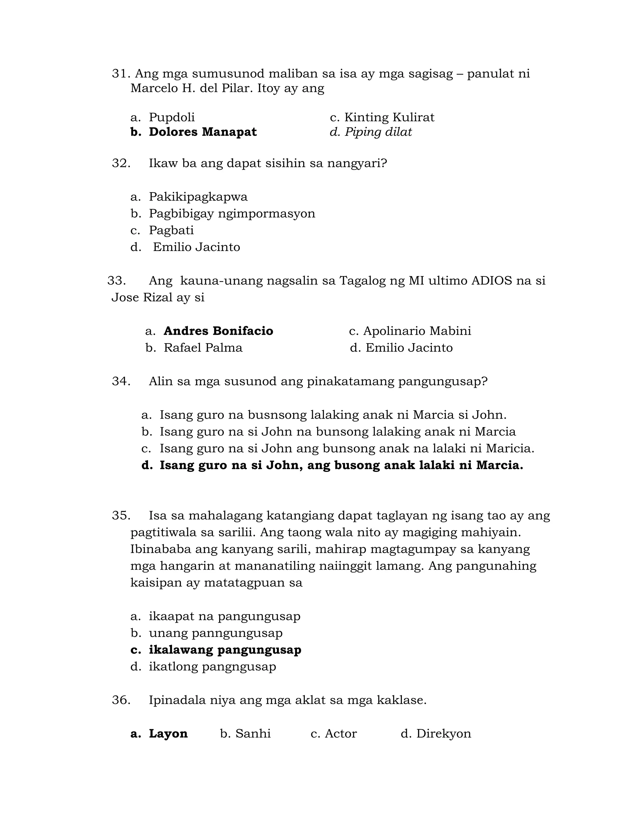 31. Ang mga sumusunod maliban sa isa ay mga sagisag – panulat ni 
Marcelo H. del Pilar. Itoy ay ang 
a. Pupdoli c. Kinting Kulirat 
b. Dolores Manapat d. Piping dilat 
32. Ikaw ba ang dapat sisihin sa nangyari? 
a. Pakikipagkapwa 
b. Pagbibigay ngimpormasyon 
c. Pagbati 
d. Emilio Jacinto 
33. Ang kauna-unang nagsalin sa Tagalog ng MI ultimo ADIOS na si 
Jose Rizal ay si 
a. Andres Bonifacio c. Apolinario Mabini 
b. Rafael Palma d. Emilio Jacinto 
34. Alin sa mga susunod ang pinakatamang pangungusap? 
a. Isang guro na busnsong lalaking anak ni Marcia si John. 
b. Isang guro na si John na bunsong lalaking anak ni Marcia 
c. Isang guro na si John ang bunsong anak na lalaki ni Maricia. 
d. Isang guro na si John, ang busong anak lalaki ni Marcia. 
35. Isa sa mahalagang katangiang dapat taglayan ng isang tao ay ang 
pagtitiwala sa sarilii. Ang taong wala nito ay magiging mahiyain. 
Ibinababa ang kanyang sarili, mahirap magtagumpay sa kanyang 
mga hangarin at mananatiling naiinggit lamang. Ang pangunahing 
kaisipan ay matatagpuan sa 
a. ikaapat na pangungusap 
b. unang panngungusap 
c. ikalawang pangungusap 
d. ikatlong pangngusap 
36. Ipinadala niya ang mga aklat sa mga kaklase. 
a. Layon b. Sanhi c. Actor d. Direkyon 
 
