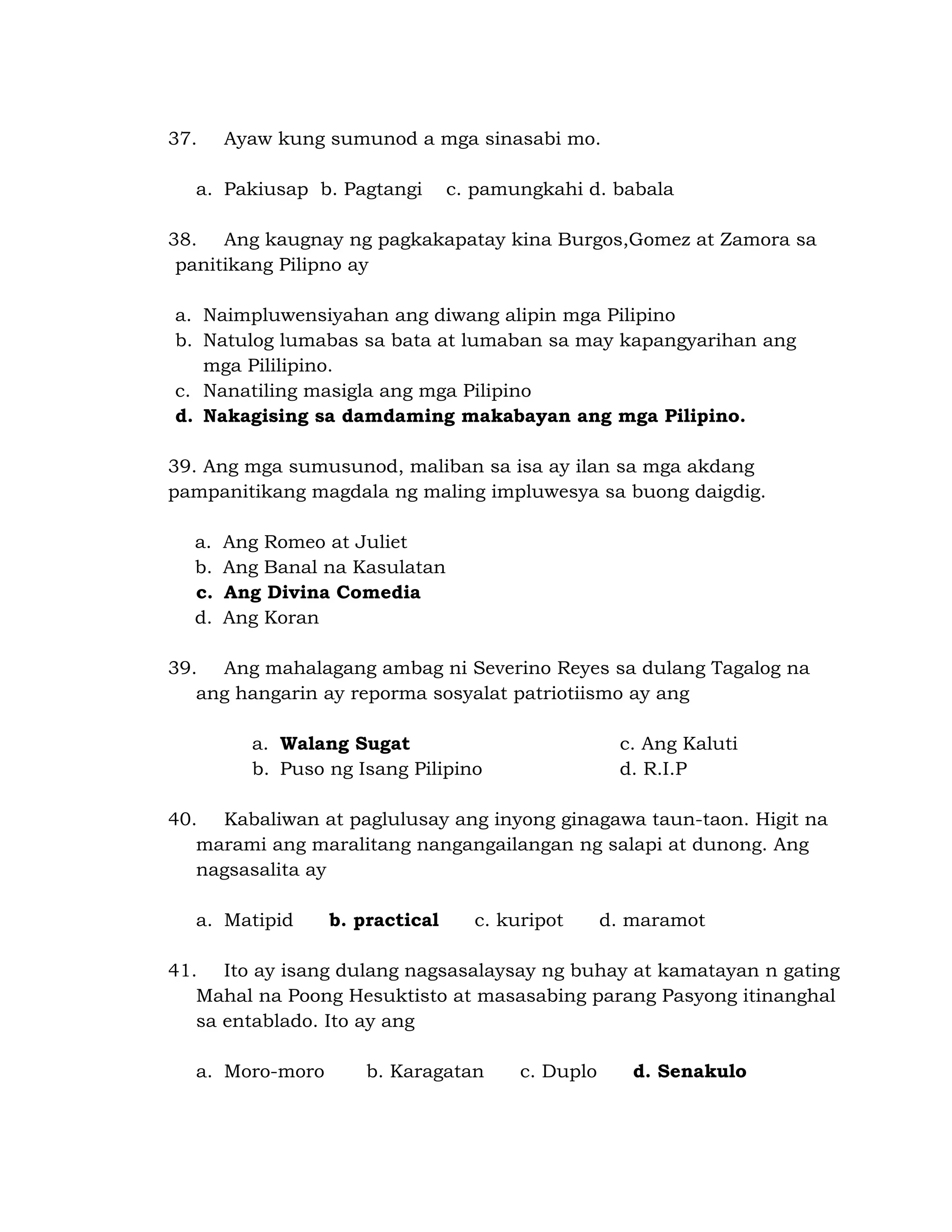37. Ayaw kung sumunod a mga sinasabi mo. 
a. Pakiusap b. Pagtangi c. pamungkahi d. babala 
38. Ang kaugnay ng pagkakapatay kina Burgos,Gomez at Zamora sa 
panitikang Pilipno ay 
a. Naimpluwensiyahan ang diwang alipin mga Pilipino 
b. Natulog lumabas sa bata at lumaban sa may kapangyarihan ang 
mga Pililipino. 
c. Nanatiling masigla ang mga Pilipino 
d. Nakagising sa damdaming makabayan ang mga Pilipino. 
39. Ang mga sumusunod, maliban sa isa ay ilan sa mga akdang 
pampanitikang magdala ng maling impluwesya sa buong daigdig. 
a. Ang Romeo at Juliet 
b. Ang Banal na Kasulatan 
c. Ang Divina Comedia 
d. Ang Koran 
39. Ang mahalagang ambag ni Severino Reyes sa dulang Tagalog na 
ang hangarin ay reporma sosyalat patriotiismo ay ang 
a. Walang Sugat c. Ang Kaluti 
b. Puso ng Isang Pilipino d. R.I.P 
40. Kabaliwan at paglulusay ang inyong ginagawa taun-taon. Higit na 
marami ang maralitang nangangailangan ng salapi at dunong. Ang 
nagsasalita ay 
a. Matipid b. practical c. kuripot d. maramot 
41. Ito ay isang dulang nagsasalaysay ng buhay at kamatayan n gating 
Mahal na Poong Hesuktisto at masasabing parang Pasyong itinanghal 
sa entablado. Ito ay ang 
a. Moro-moro b. Karagatan c. Duplo d. Senakulo 
 