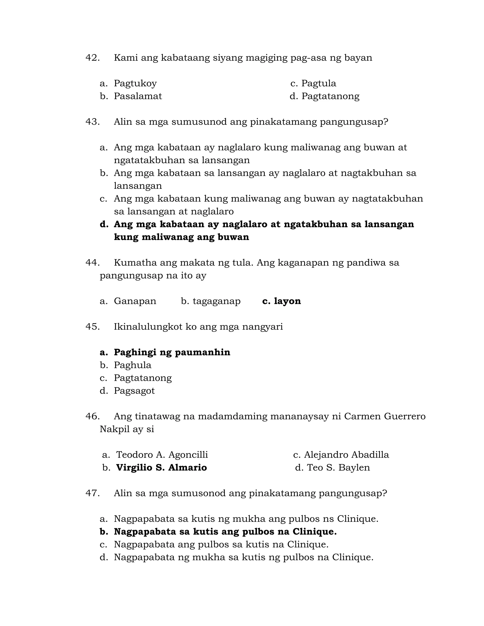 42. Kami ang kabataang siyang magiging pag-asa ng bayan 
a. Pagtukoy c. Pagtula 
b. Pasalamat d. Pagtatanong 
43. Alin sa mga sumusunod ang pinakatamang pangungusap? 
a. Ang mga kabataan ay naglalaro kung maliwanag ang buwan at 
ngatatakbuhan sa lansangan 
b. Ang mga kabataan sa lansangan ay naglalaro at nagtakbuhan sa 
lansangan 
c. Ang mga kabataan kung maliwanag ang buwan ay nagtatakbuhan 
sa lansangan at naglalaro 
d. Ang mga kabataan ay naglalaro at ngatakbuhan sa lansangan 
kung maliwanag ang buwan 
44. Kumatha ang makata ng tula. Ang kaganapan ng pandiwa sa 
pangungusap na ito ay 
a. Ganapan b. tagaganap c. layon 
45. Ikinalulungkot ko ang mga nangyari 
a. Paghingi ng paumanhin 
b. Paghula 
c. Pagtatanong 
d. Pagsagot 
46. Ang tinatawag na madamdaming mananaysay ni Carmen Guerrero 
Nakpil ay si 
a. Teodoro A. Agoncilli c. Alejandro Abadilla 
b. Virgilio S. Almario d. Teo S. Baylen 
47. Alin sa mga sumusonod ang pinakatamang pangungusap? 
a. Nagpapabata sa kutis ng mukha ang pulbos ns Clinique. 
b. Nagpapabata sa kutis ang pulbos na Clinique. 
c. Nagpapabata ang pulbos sa kutis na Clinique. 
d. Nagpapabata ng mukha sa kutis ng pulbos na Clinique. 
 