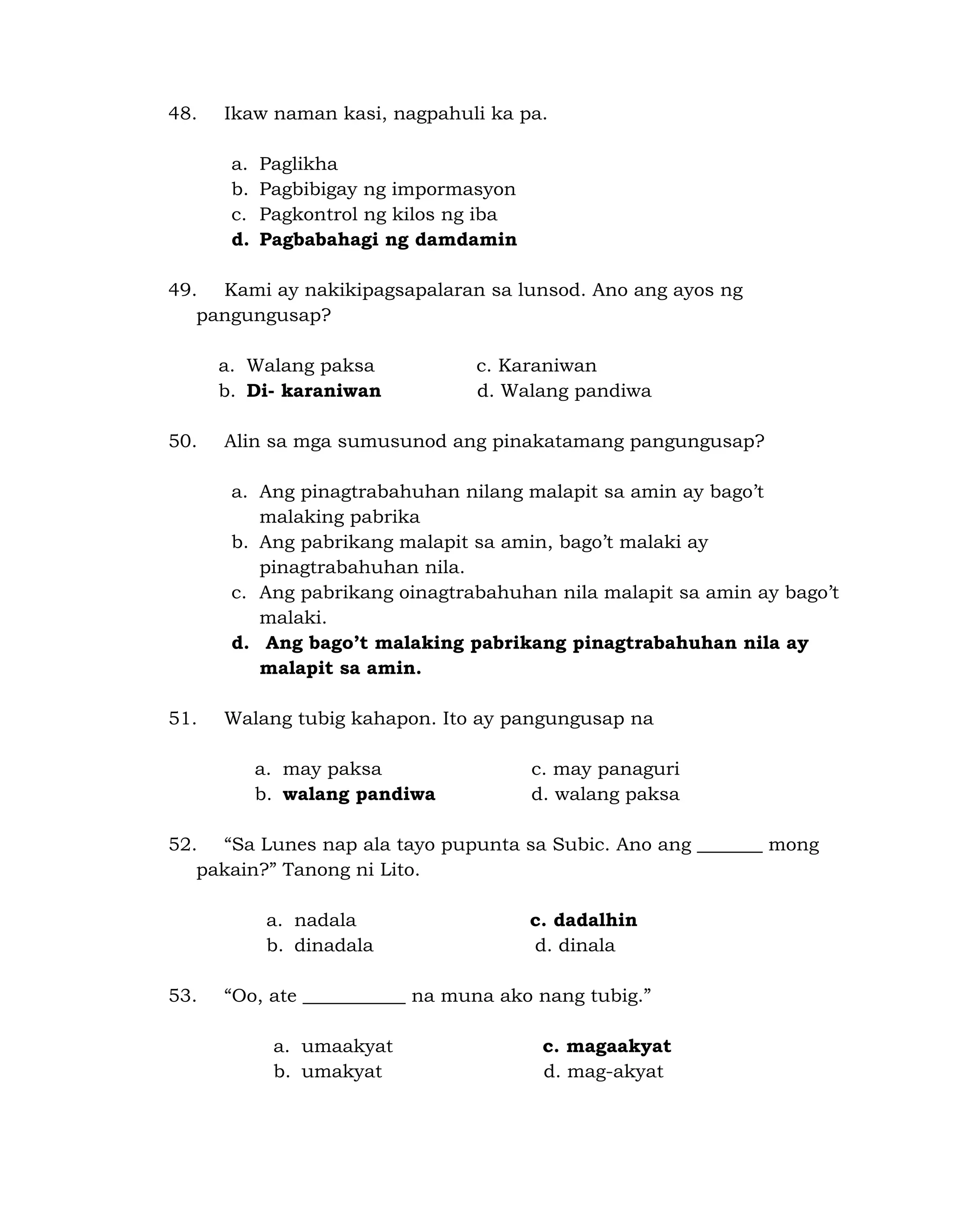 48. Ikaw naman kasi, nagpahuli ka pa. 
a. Paglikha 
b. Pagbibigay ng impormasyon 
c. Pagkontrol ng kilos ng iba 
d. Pagbabahagi ng damdamin 
49. Kami ay nakikipagsapalaran sa lunsod. Ano ang ayos ng 
pangungusap? 
a. Walang paksa c. Karaniwan 
b. Di- karaniwan d. Walang pandiwa 
50. Alin sa mga sumusunod ang pinakatamang pangungusap? 
a. Ang pinagtrabahuhan nilang malapit sa amin ay bago’t 
malaking pabrika 
b. Ang pabrikang malapit sa amin, bago’t malaki ay 
pinagtrabahuhan nila. 
c. Ang pabrikang oinagtrabahuhan nila malapit sa amin ay bago’t 
malaki. 
d. Ang bago’t malaking pabrikang pinagtrabahuhan nila ay 
malapit sa amin. 
51. Walang tubig kahapon. Ito ay pangungusap na 
a. may paksa c. may panaguri 
b. walang pandiwa d. walang paksa 
52. “Sa Lunes nap ala tayo pupunta sa Subic. Ano ang _______ mong 
pakain?” Tanong ni Lito. 
a. nadala c. dadalhin 
b. dinadala d. dinala 
53. “Oo, ate ___________ na muna ako nang tubig.” 
a. umaakyat c. magaakyat 
b. umakyat d. mag-akyat 
 