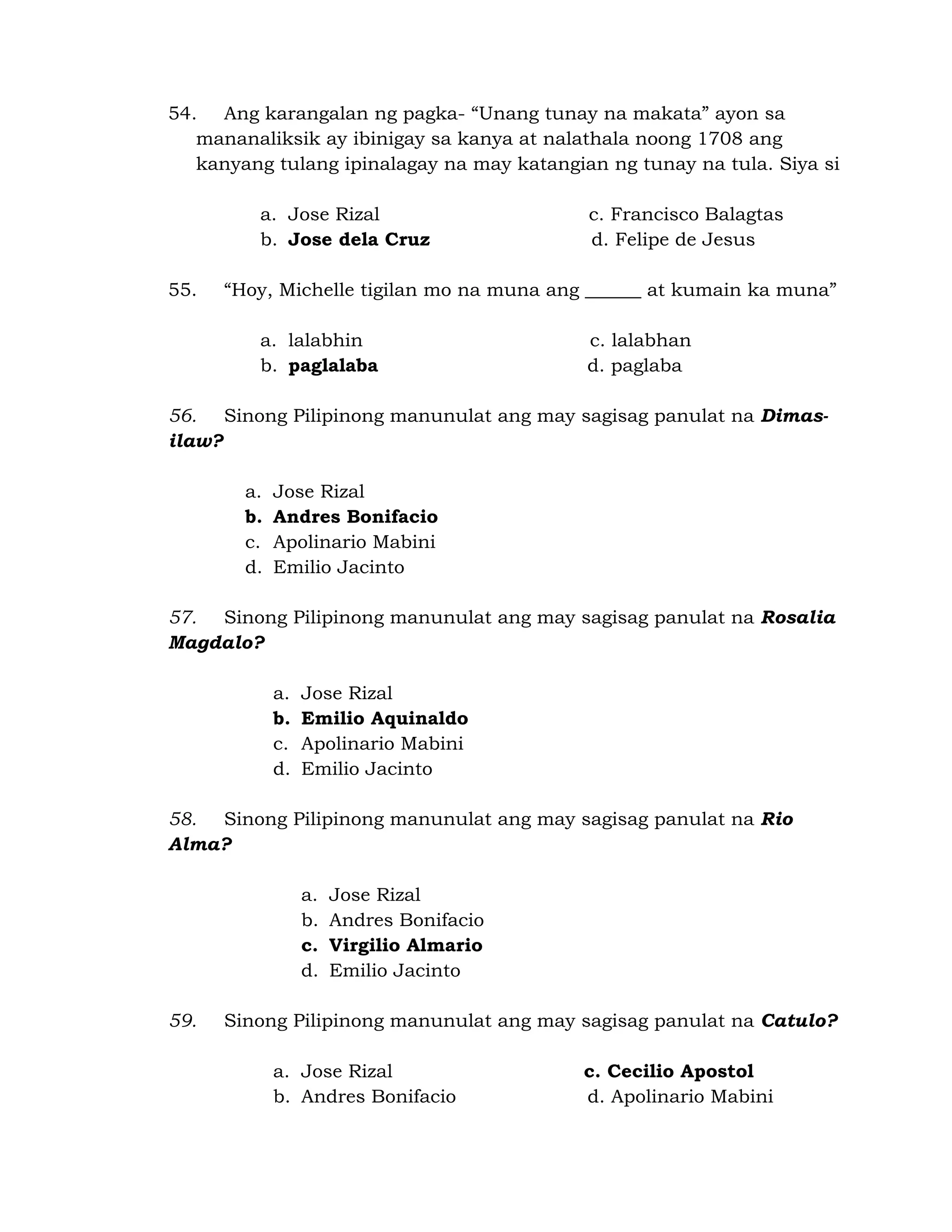 54. Ang karangalan ng pagka- “Unang tunay na makata” ayon sa 
mananaliksik ay ibinigay sa kanya at nalathala noong 1708 ang 
kanyang tulang ipinalagay na may katangian ng tunay na tula. Siya si 
a. Jose Rizal c. Francisco Balagtas 
b. Jose dela Cruz d. Felipe de Jesus 
55. “Hoy, Michelle tigilan mo na muna ang ______ at kumain ka muna” 
a. lalabhin c. lalabhan 
b. paglalaba d. paglaba 
56. Sinong Pilipinong manunulat ang may sagisag panulat na Dimas-ilaw? 
a. Jose Rizal 
b. Andres Bonifacio 
c. Apolinario Mabini 
d. Emilio Jacinto 
57. Sinong Pilipinong manunulat ang may sagisag panulat na Rosalia 
Magdalo? 
a. Jose Rizal 
b. Emilio Aquinaldo 
c. Apolinario Mabini 
d. Emilio Jacinto 
58. Sinong Pilipinong manunulat ang may sagisag panulat na Rio 
Alma? 
a. Jose Rizal 
b. Andres Bonifacio 
c. Virgilio Almario 
d. Emilio Jacinto 
59. Sinong Pilipinong manunulat ang may sagisag panulat na Catulo? 
a. Jose Rizal c. Cecilio Apostol 
b. Andres Bonifacio d. Apolinario Mabini 
 