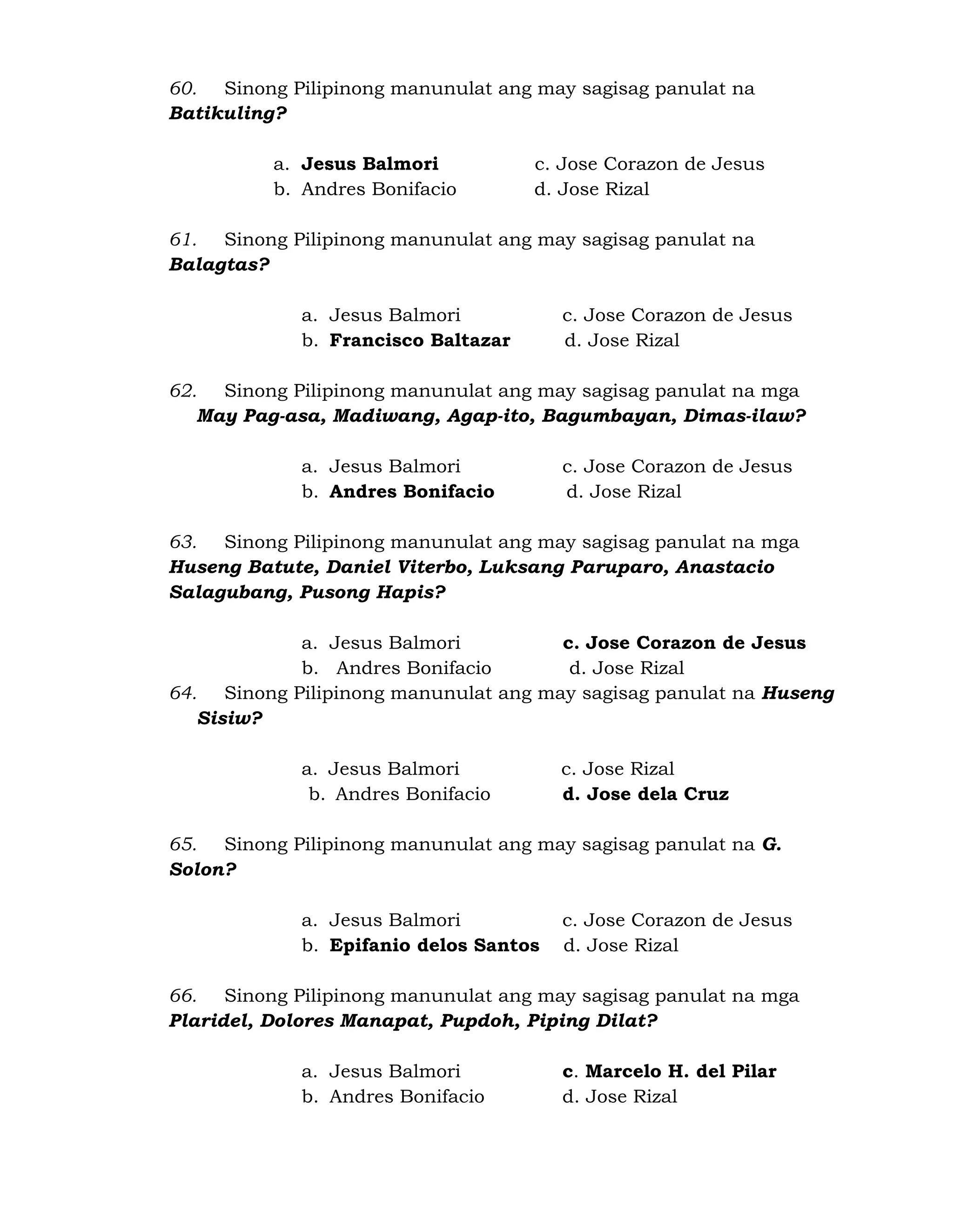 60. Sinong Pilipinong manunulat ang may sagisag panulat na 
Batikuling? 
a. Jesus Balmori c. Jose Corazon de Jesus 
b. Andres Bonifacio d. Jose Rizal 
61. Sinong Pilipinong manunulat ang may sagisag panulat na 
Balagtas? 
a. Jesus Balmori c. Jose Corazon de Jesus 
b. Francisco Baltazar d. Jose Rizal 
62. Sinong Pilipinong manunulat ang may sagisag panulat na mga 
May Pag-asa, Madiwang, Agap-ito, Bagumbayan, Dimas-ilaw? 
a. Jesus Balmori c. Jose Corazon de Jesus 
b. Andres Bonifacio d. Jose Rizal 
63. Sinong Pilipinong manunulat ang may sagisag panulat na mga 
Huseng Batute, Daniel Viterbo, Luksang Paruparo, Anastacio 
Salagubang, Pusong Hapis? 
a. Jesus Balmori c. Jose Corazon de Jesus 
b. Andres Bonifacio d. Jose Rizal 
64. Sinong Pilipinong manunulat ang may sagisag panulat na Huseng 
Sisiw? 
a. Jesus Balmori c. Jose Rizal 
b. Andres Bonifacio d. Jose dela Cruz 
65. Sinong Pilipinong manunulat ang may sagisag panulat na G. 
Solon? 
a. Jesus Balmori c. Jose Corazon de Jesus 
b. Epifanio delos Santos d. Jose Rizal 
66. Sinong Pilipinong manunulat ang may sagisag panulat na mga 
Plaridel, Dolores Manapat, Pupdoh, Piping Dilat? 
a. Jesus Balmori c. Marcelo H. del Pilar 
b. Andres Bonifacio d. Jose Rizal 
 