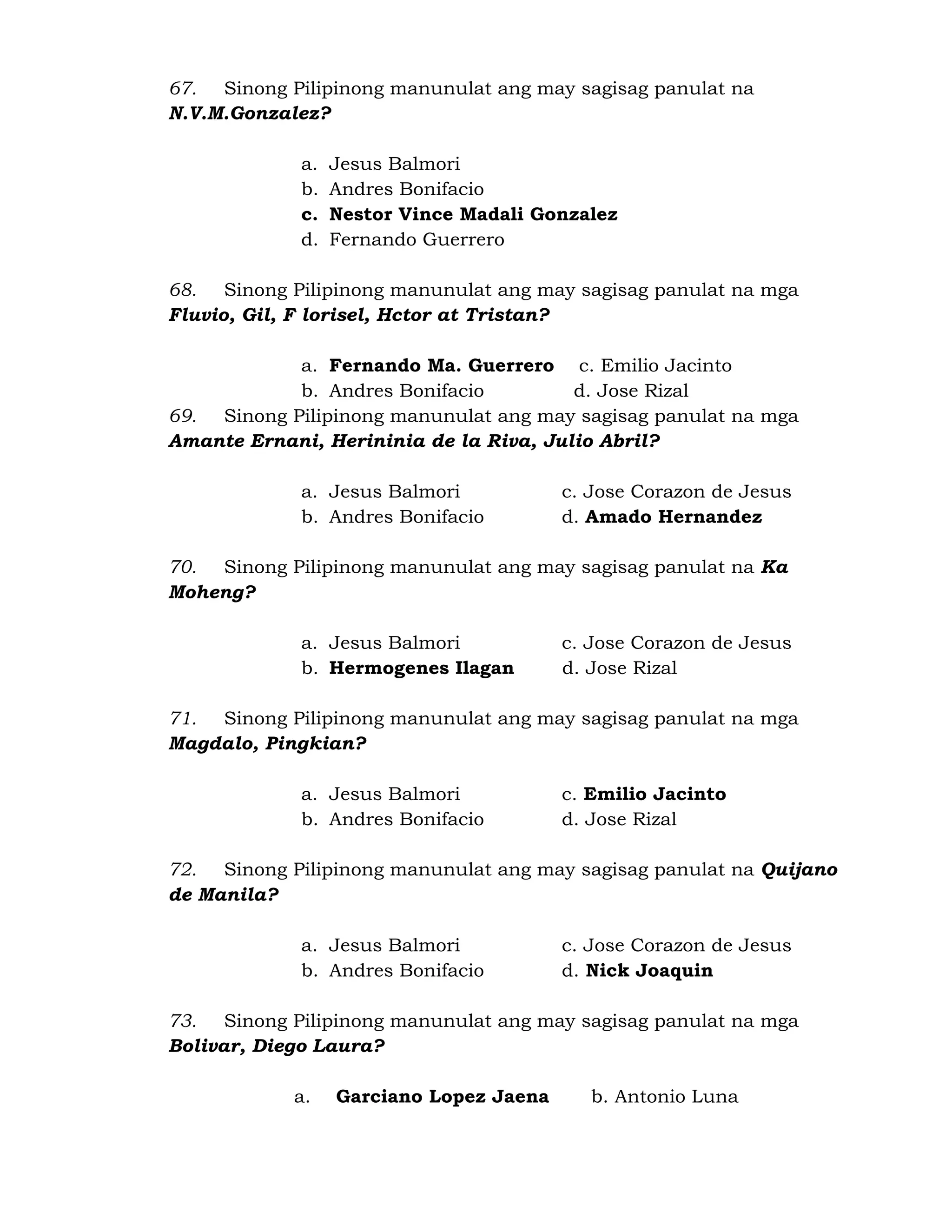 67. Sinong Pilipinong manunulat ang may sagisag panulat na 
N.V.M.Gonzalez? 
a. Jesus Balmori 
b. Andres Bonifacio 
c. Nestor Vince Madali Gonzalez 
d. Fernando Guerrero 
68. Sinong Pilipinong manunulat ang may sagisag panulat na mga 
Fluvio, Gil, F lorisel, Hctor at Tristan? 
a. Fernando Ma. Guerrero c. Emilio Jacinto 
b. Andres Bonifacio d. Jose Rizal 
69. Sinong Pilipinong manunulat ang may sagisag panulat na mga 
Amante Ernani, Herininia de la Riva, Julio Abril? 
a. Jesus Balmori c. Jose Corazon de Jesus 
b. Andres Bonifacio d. Amado Hernandez 
70. Sinong Pilipinong manunulat ang may sagisag panulat na Ka 
Moheng? 
a. Jesus Balmori c. Jose Corazon de Jesus 
b. Hermogenes Ilagan d. Jose Rizal 
71. Sinong Pilipinong manunulat ang may sagisag panulat na mga 
Magdalo, Pingkian? 
a. Jesus Balmori c. Emilio Jacinto 
b. Andres Bonifacio d. Jose Rizal 
72. Sinong Pilipinong manunulat ang may sagisag panulat na Quijano 
de Manila? 
a. Jesus Balmori c. Jose Corazon de Jesus 
b. Andres Bonifacio d. Nick Joaquin 
73. Sinong Pilipinong manunulat ang may sagisag panulat na mga 
Bolivar, Diego Laura? 
a. Garciano Lopez Jaena b. Antonio Luna 
 
