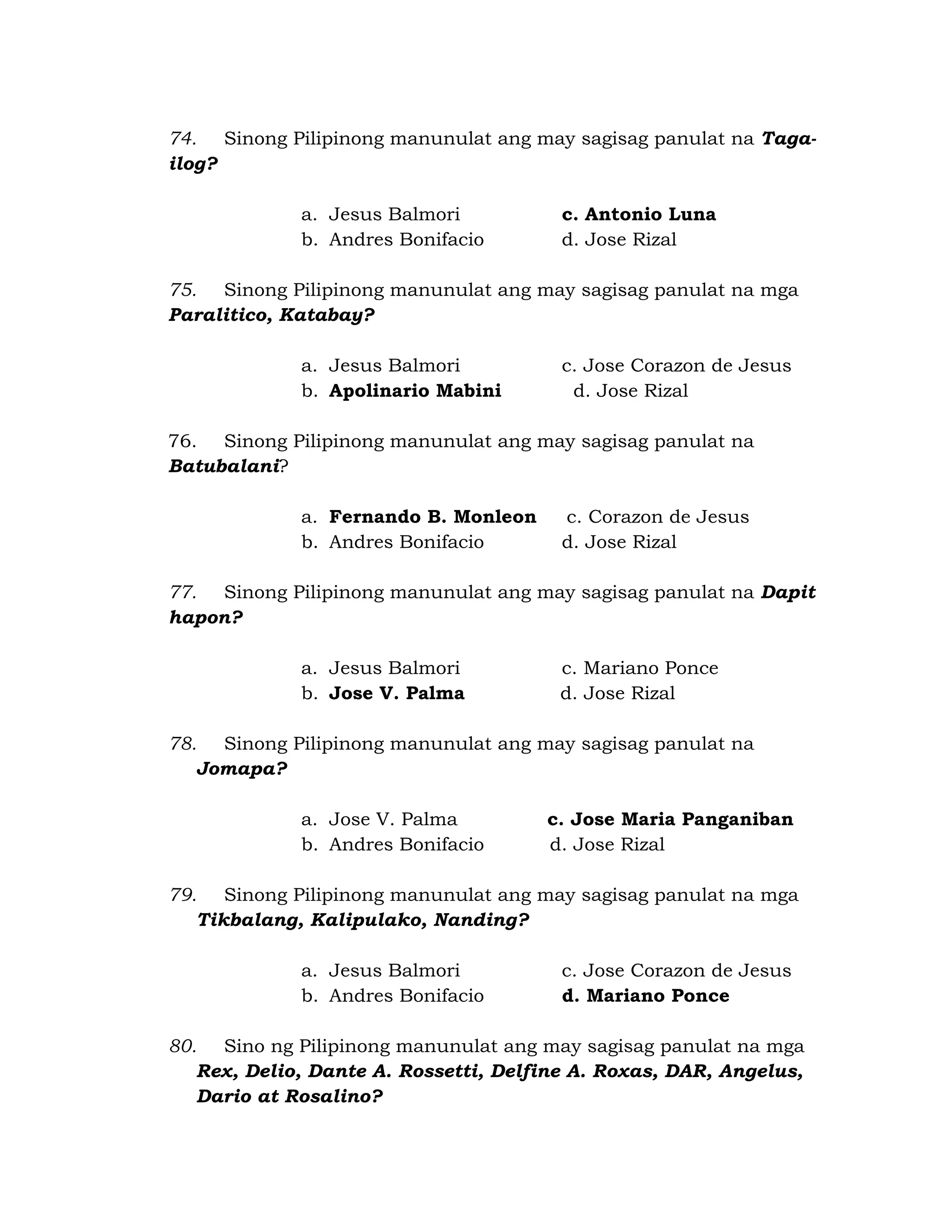 74. Sinong Pilipinong manunulat ang may sagisag panulat na Taga-ilog? 
a. Jesus Balmori c. Antonio Luna 
b. Andres Bonifacio d. Jose Rizal 
75. Sinong Pilipinong manunulat ang may sagisag panulat na mga 
Paralitico, Katabay? 
a. Jesus Balmori c. Jose Corazon de Jesus 
b. Apolinario Mabini d. Jose Rizal 
76. Sinong Pilipinong manunulat ang may sagisag panulat na 
Batubalani? 
a. Fernando B. Monleon c. Corazon de Jesus 
b. Andres Bonifacio d. Jose Rizal 
77. Sinong Pilipinong manunulat ang may sagisag panulat na Dapit 
hapon? 
a. Jesus Balmori c. Mariano Ponce 
b. Jose V. Palma d. Jose Rizal 
78. Sinong Pilipinong manunulat ang may sagisag panulat na 
Jomapa? 
a. Jose V. Palma c. Jose Maria Panganiban 
b. Andres Bonifacio d. Jose Rizal 
79. Sinong Pilipinong manunulat ang may sagisag panulat na mga 
Tikbalang, Kalipulako, Nanding? 
a. Jesus Balmori c. Jose Corazon de Jesus 
b. Andres Bonifacio d. Mariano Ponce 
80. Sino ng Pilipinong manunulat ang may sagisag panulat na mga 
Rex, Delio, Dante A. Rossetti, Delfine A. Roxas, DAR, Angelus, 
Dario at Rosalino? 
 