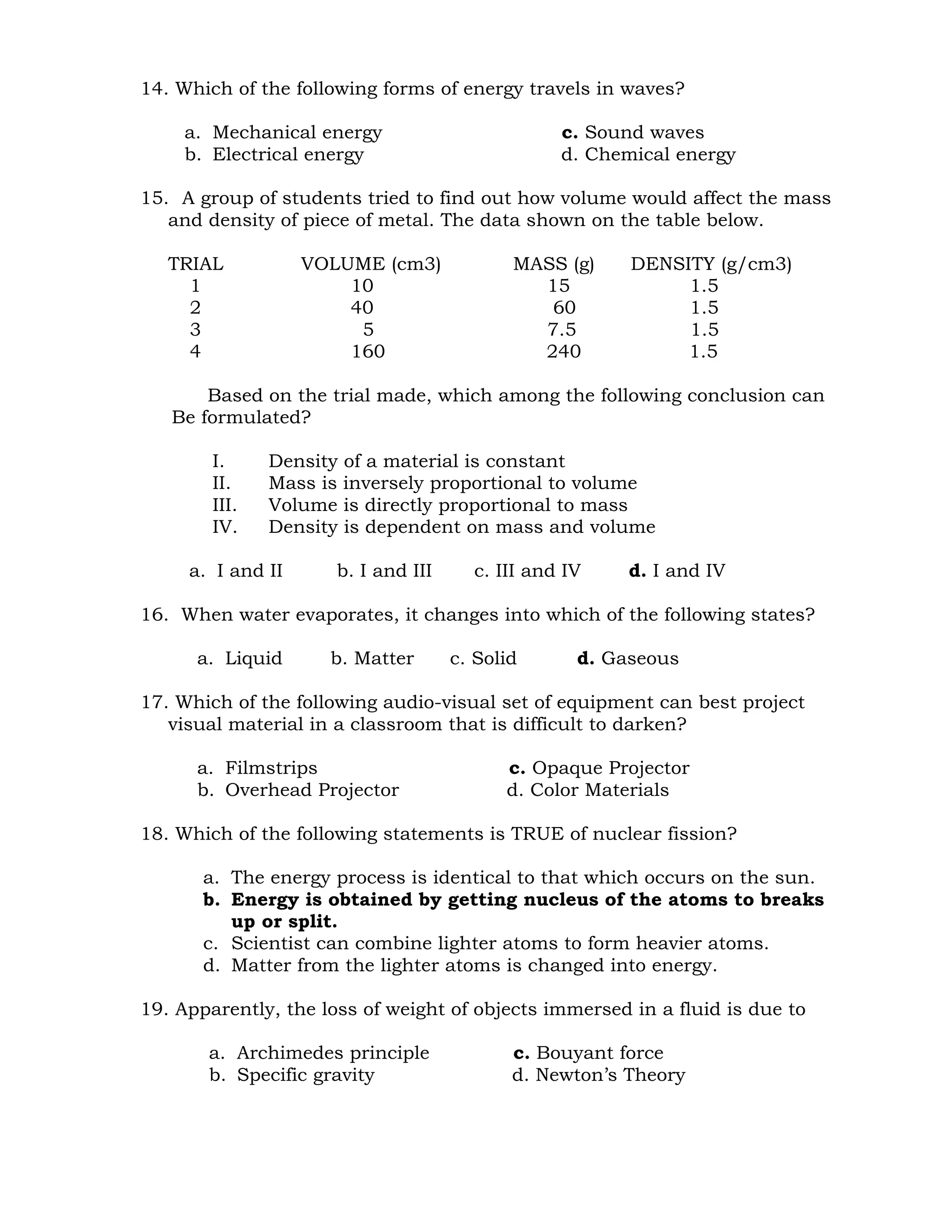 14. Which of the following forms of energy travels in waves? 
a. Mechanical energy c. Sound waves 
b. Electrical energy d. Chemical energy 
15. A group of students tried to find out how volume would affect the mass 
and density of piece of metal. The data shown on the table below. 
TRIAL VOLUME (cm3) MASS (g) DENSITY (g/cm3) 
1 10 15 1.5 
2 40 60 1.5 
3 5 7.5 1.5 
4 160 240 1.5 
Based on the trial made, which among the following conclusion can 
Be formulated? 
I. Density of a material is constant 
II. Mass is inversely proportional to volume 
III. Volume is directly proportional to mass 
IV. Density is dependent on mass and volume 
a. I and II b. I and III c. III and IV d. I and IV 
16. When water evaporates, it changes into which of the following states? 
a. Liquid b. Matter c. Solid d. Gaseous 
17. Which of the following audio-visual set of equipment can best project 
visual material in a classroom that is difficult to darken? 
a. Filmstrips c. Opaque Projector 
b. Overhead Projector d. Color Materials 
18. Which of the following statements is TRUE of nuclear fission? 
a. The energy process is identical to that which occurs on the sun. 
b. Energy is obtained by getting nucleus of the atoms to breaks 
up or split. 
c. Scientist can combine lighter atoms to form heavier atoms. 
d. Matter from the lighter atoms is changed into energy. 
19. Apparently, the loss of weight of objects immersed in a fluid is due to 
a. Archimedes principle c. Bouyant force 
b. Specific gravity d. Newton’s Theory 
 