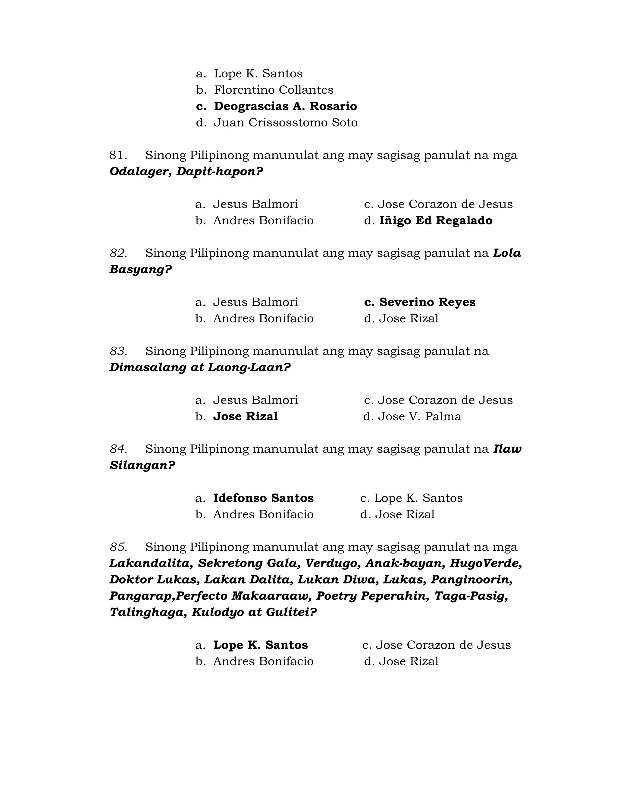 a. Lope K. Santos 
b. Florentino Collantes 
c. Deograscias A. Rosario 
d. Juan Crissosstomo Soto 
81. Sinong Pilipinong manunulat ang may sagisag panulat na mga 
Odalager, Dapit-hapon? 
a. Jesus Balmori c. Jose Corazon de Jesus 
b. Andres Bonifacio d. Iñigo Ed Regalado 
82. Sinong Pilipinong manunulat ang may sagisag panulat na Lola 
Basyang? 
a. Jesus Balmori c. Severino Reyes 
b. Andres Bonifacio d. Jose Rizal 
83. Sinong Pilipinong manunulat ang may sagisag panulat na 
Dimasalang at Laong-Laan? 
a. Jesus Balmori c. Jose Corazon de Jesus 
b. Jose Rizal d. Jose V. Palma 
84. Sinong Pilipinong manunulat ang may sagisag panulat na Ilaw 
Silangan? 
a. Idefonso Santos c. Lope K. Santos 
b. Andres Bonifacio d. Jose Rizal 
85. Sinong Pilipinong manunulat ang may sagisag panulat na mga 
Lakandalita, Sekretong Gala, Verdugo, Anak-bayan, HugoVerde, 
Doktor Lukas, Lakan Dalita, Lukan Diwa, Lukas, Panginoorin, 
Pangarap,Perfecto Makaaraaw, Poetry Peperahin, Taga-Pasig, 
Talinghaga, Kulodyo at Gulitei? 
a. Lope K. Santos c. Jose Corazon de Jesus 
b. Andres Bonifacio d. Jose Rizal 
 