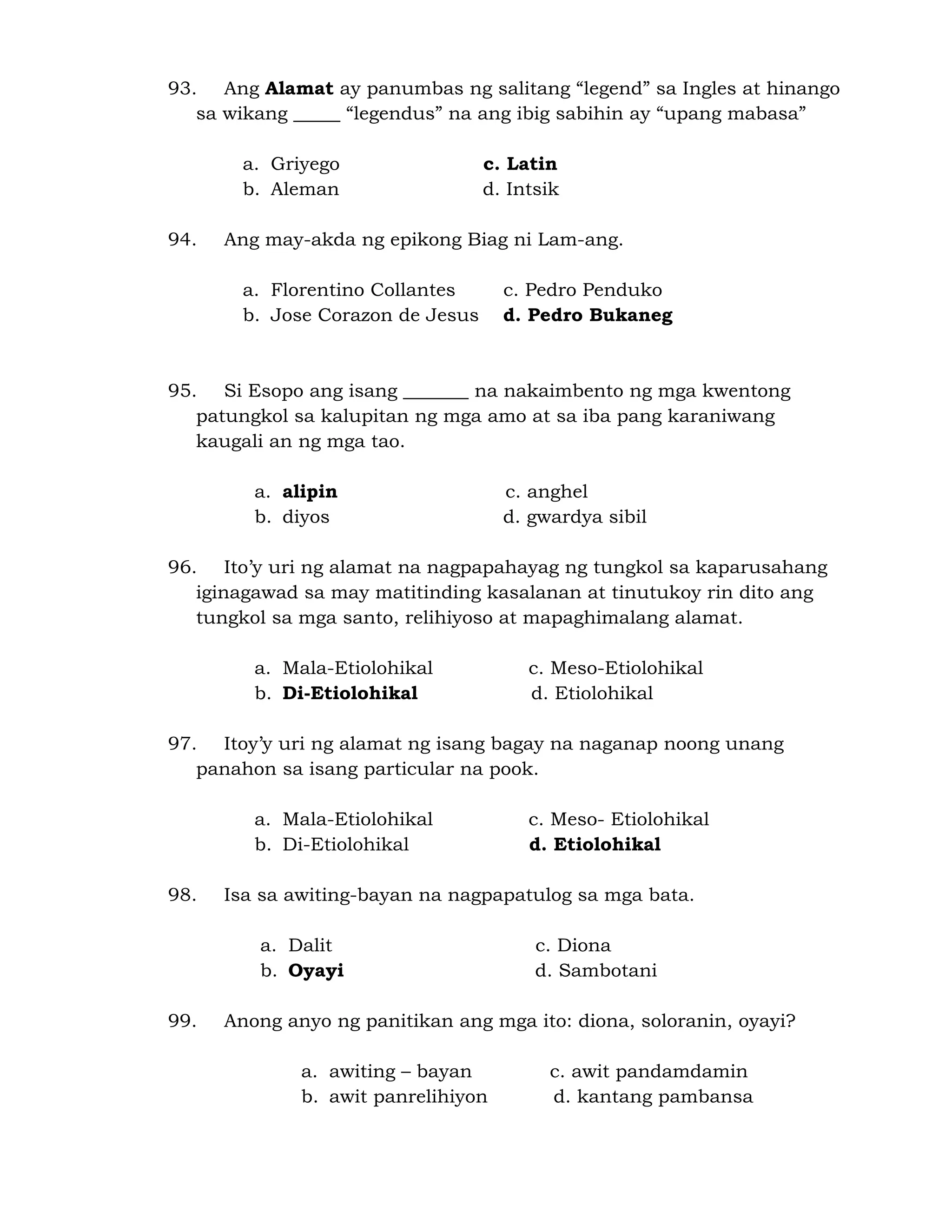 93. Ang Alamat ay panumbas ng salitang “legend” sa Ingles at hinango 
sa wikang _____ “legendus” na ang ibig sabihin ay “upang mabasa” 
a. Griyego c. Latin 
b. Aleman d. Intsik 
94. Ang may-akda ng epikong Biag ni Lam-ang. 
a. Florentino Collantes c. Pedro Penduko 
b. Jose Corazon de Jesus d. Pedro Bukaneg 
95. Si Esopo ang isang _______ na nakaimbento ng mga kwentong 
patungkol sa kalupitan ng mga amo at sa iba pang karaniwang 
kaugali an ng mga tao. 
a. alipin c. anghel 
b. diyos d. gwardya sibil 
96. Ito’y uri ng alamat na nagpapahayag ng tungkol sa kaparusahang 
iginagawad sa may matitinding kasalanan at tinutukoy rin dito ang 
tungkol sa mga santo, relihiyoso at mapaghimalang alamat. 
a. Mala-Etiolohikal c. Meso-Etiolohikal 
b. Di-Etiolohikal d. Etiolohikal 
97. Itoy’y uri ng alamat ng isang bagay na naganap noong unang 
panahon sa isang particular na pook. 
a. Mala-Etiolohikal c. Meso- Etiolohikal 
b. Di-Etiolohikal d. Etiolohikal 
98. Isa sa awiting-bayan na nagpapatulog sa mga bata. 
a. Dalit c. Diona 
b. Oyayi d. Sambotani 
99. Anong anyo ng panitikan ang mga ito: diona, soloranin, oyayi? 
a. awiting – bayan c. awit pandamdamin 
b. awit panrelihiyon d. kantang pambansa 
 