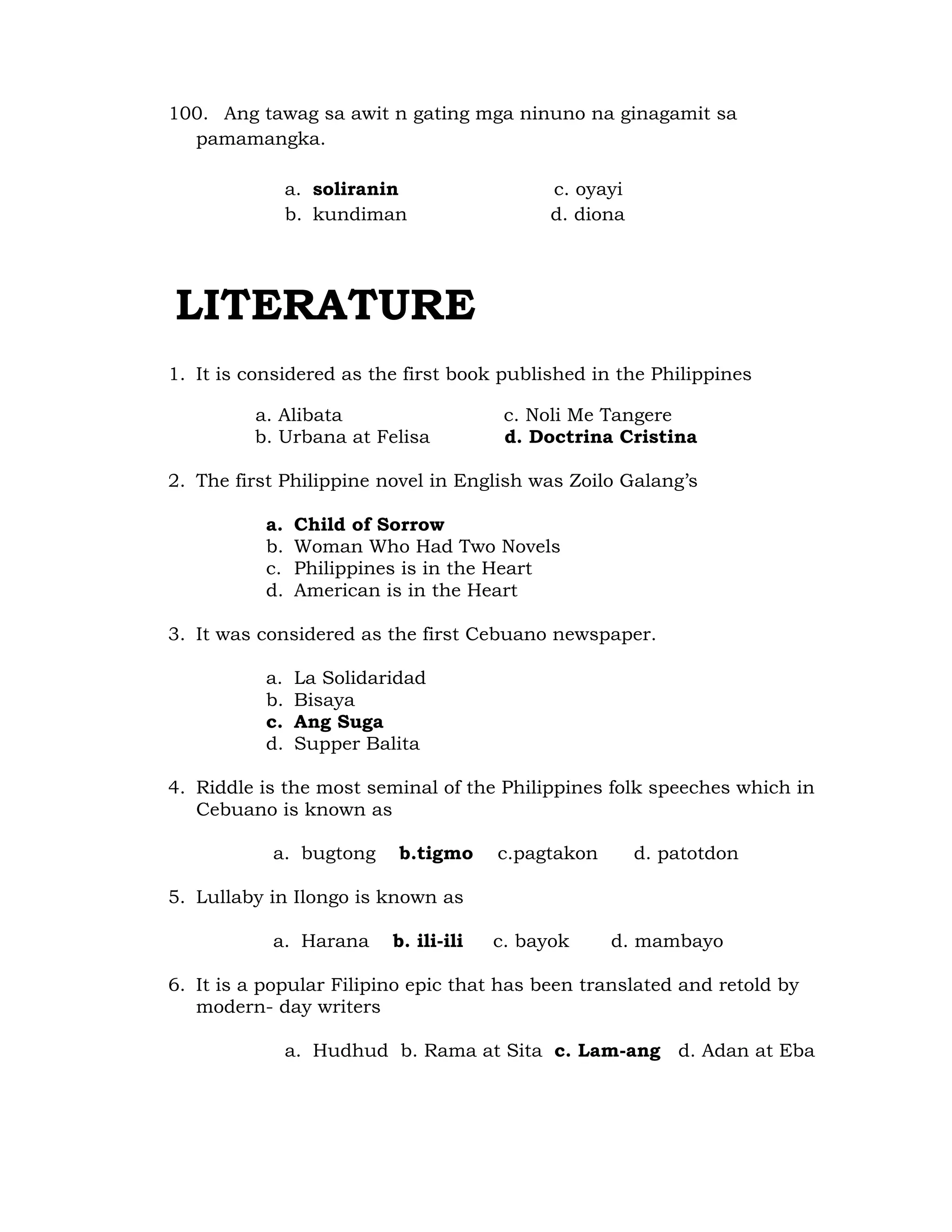 100. Ang tawag sa awit n gating mga ninuno na ginagamit sa 
pamamangka. 
a. soliranin c. oyayi 
b. kundiman d. diona 
LITERATURE 
1. It is considered as the first book published in the Philippines 
a. Alibata c. Noli Me Tangere 
b. Urbana at Felisa d. Doctrina Cristina 
2. The first Philippine novel in English was Zoilo Galang’s 
a. Child of Sorrow 
b. Woman Who Had Two Novels 
c. Philippines is in the Heart 
d. American is in the Heart 
3. It was considered as the first Cebuano newspaper. 
a. La Solidaridad 
b. Bisaya 
c. Ang Suga 
d. Supper Balita 
4. Riddle is the most seminal of the Philippines folk speeches which in 
Cebuano is known as 
a. bugtong b.tigmo c.pagtakon d. patotdon 
5. Lullaby in Ilongo is known as 
a. Harana b. ili-ili c. bayok d. mambayo 
6. It is a popular Filipino epic that has been translated and retold by 
modern- day writers 
a. Hudhud b. Rama at Sita c. Lam-ang d. Adan at Eba 
 