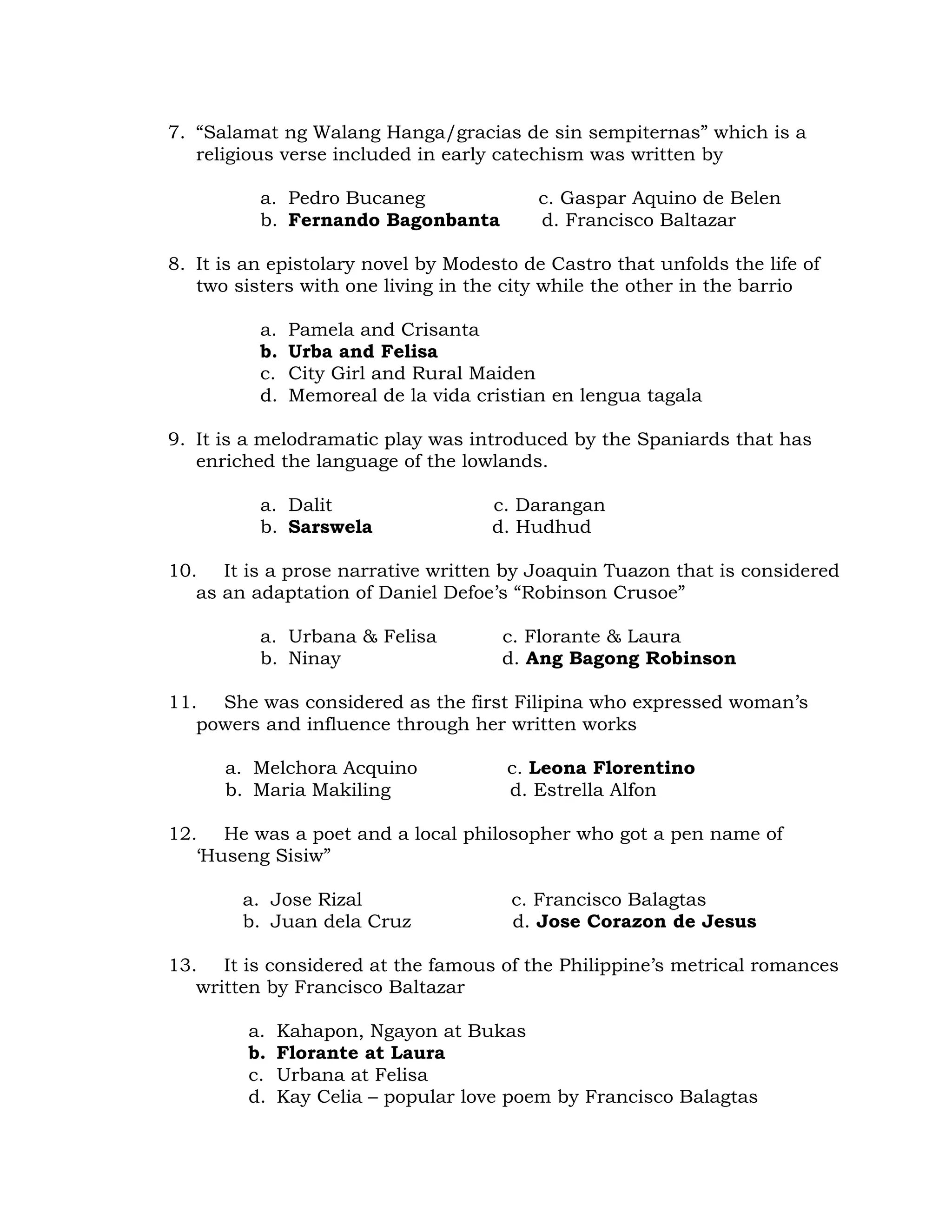 7. “Salamat ng Walang Hanga/gracias de sin sempiternas” which is a 
religious verse included in early catechism was written by 
a. Pedro Bucaneg c. Gaspar Aquino de Belen 
b. Fernando Bagonbanta d. Francisco Baltazar 
8. It is an epistolary novel by Modesto de Castro that unfolds the life of 
two sisters with one living in the city while the other in the barrio 
a. Pamela and Crisanta 
b. Urba and Felisa 
c. City Girl and Rural Maiden 
d. Memoreal de la vida cristian en lengua tagala 
9. It is a melodramatic play was introduced by the Spaniards that has 
enriched the language of the lowlands. 
a. Dalit c. Darangan 
b. Sarswela d. Hudhud 
10. It is a prose narrative written by Joaquin Tuazon that is considered 
as an adaptation of Daniel Defoe’s “Robinson Crusoe” 
a. Urbana & Felisa c. Florante & Laura 
b. Ninay d. Ang Bagong Robinson 
11. She was considered as the first Filipina who expressed woman’s 
powers and influence through her written works 
a. Melchora Acquino c. Leona Florentino 
b. Maria Makiling d. Estrella Alfon 
12. He was a poet and a local philosopher who got a pen name of 
‘Huseng Sisiw” 
a. Jose Rizal c. Francisco Balagtas 
b. Juan dela Cruz d. Jose Corazon de Jesus 
13. It is considered at the famous of the Philippine’s metrical romances 
written by Francisco Baltazar 
a. Kahapon, Ngayon at Bukas 
b. Florante at Laura 
c. Urbana at Felisa 
d. Kay Celia – popular love poem by Francisco Balagtas 
 
