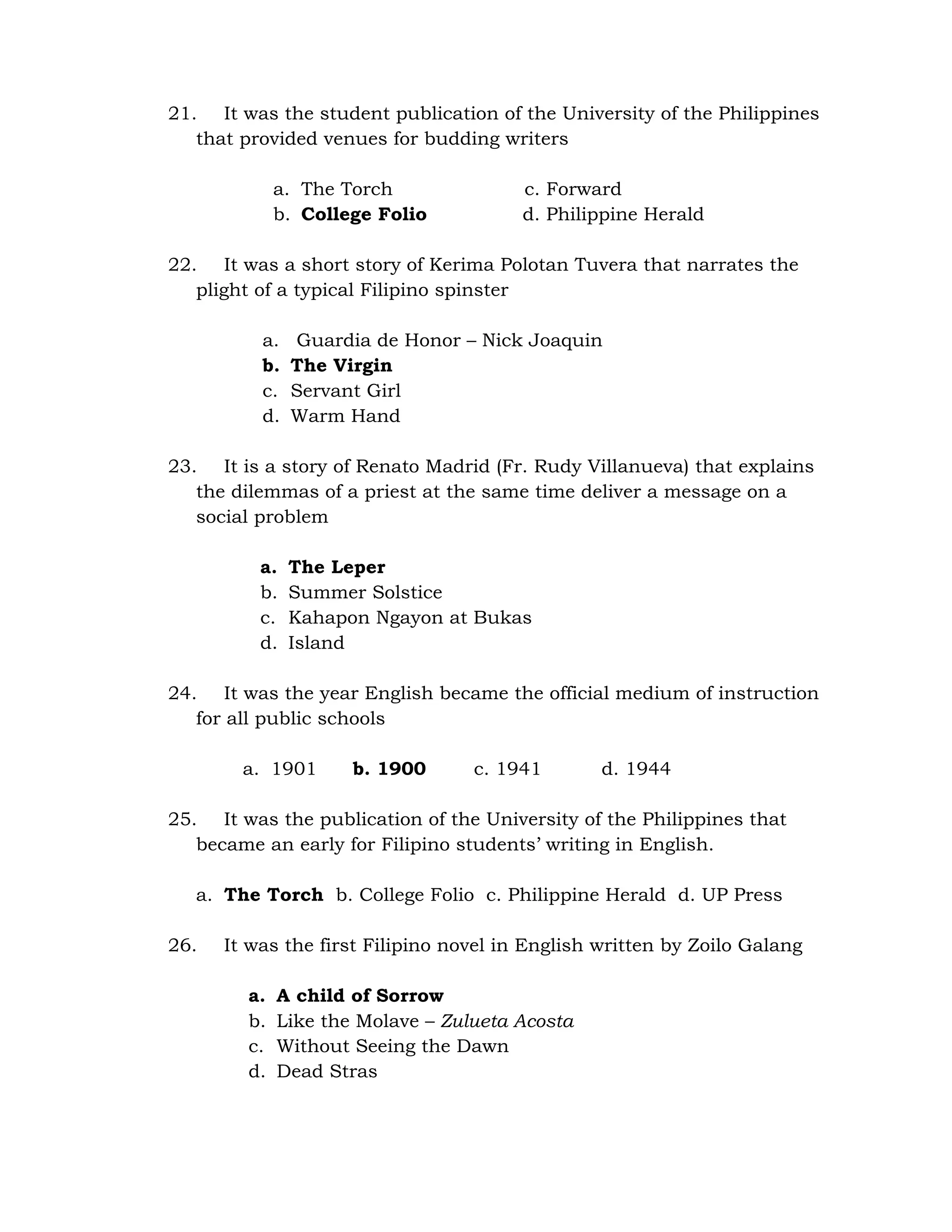 21. It was the student publication of the University of the Philippines 
that provided venues for budding writers 
a. The Torch c. Forward 
b. College Folio d. Philippine Herald 
22. It was a short story of Kerima Polotan Tuvera that narrates the 
plight of a typical Filipino spinster 
a. Guardia de Honor – Nick Joaquin 
b. The Virgin 
c. Servant Girl 
d. Warm Hand 
23. It is a story of Renato Madrid (Fr. Rudy Villanueva) that explains 
the dilemmas of a priest at the same time deliver a message on a 
social problem 
a. The Leper 
b. Summer Solstice 
c. Kahapon Ngayon at Bukas 
d. Island 
24. It was the year English became the official medium of instruction 
for all public schools 
a. 1901 b. 1900 c. 1941 d. 1944 
25. It was the publication of the University of the Philippines that 
became an early for Filipino students’ writing in English. 
a. The Torch b. College Folio c. Philippine Herald d. UP Press 
26. It was the first Filipino novel in English written by Zoilo Galang 
a. A child of Sorrow 
b. Like the Molave – Zulueta Acosta 
c. Without Seeing the Dawn 
d. Dead Stras 
 