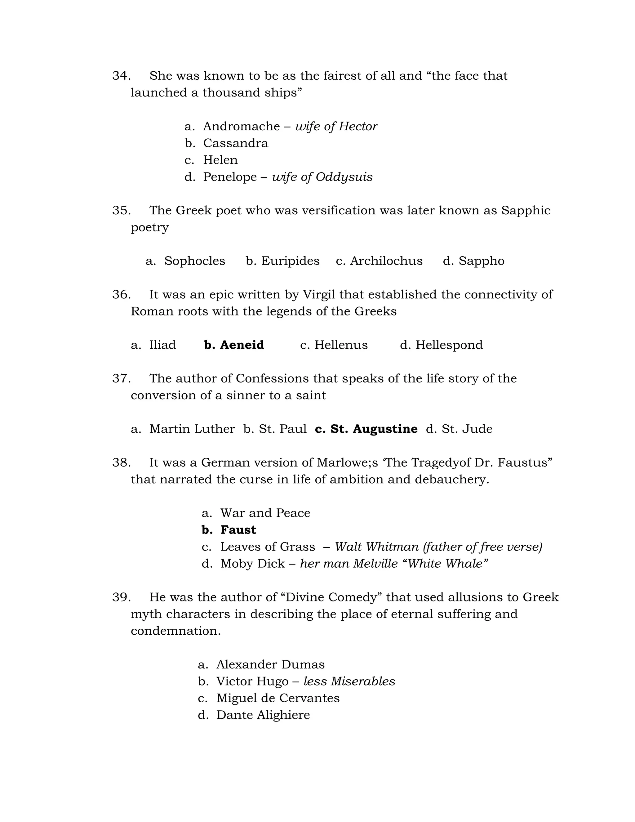 34. She was known to be as the fairest of all and “the face that 
launched a thousand ships” 
a. Andromache – wife of Hector 
b. Cassandra 
c. Helen 
d. Penelope – wife of Oddysuis 
35. The Greek poet who was versification was later known as Sapphic 
poetry 
a. Sophocles b. Euripides c. Archilochus d. Sappho 
36. It was an epic written by Virgil that established the connectivity of 
Roman roots with the legends of the Greeks 
a. Iliad b. Aeneid c. Hellenus d. Hellespond 
37. The author of Confessions that speaks of the life story of the 
conversion of a sinner to a saint 
a. Martin Luther b. St. Paul c. St. Augustine d. St. Jude 
38. It was a German version of Marlowe;s ‘The Tragedyof Dr. Faustus” 
that narrated the curse in life of ambition and debauchery. 
a. War and Peace 
b. Faust 
c. Leaves of Grass – Walt Whitman (father of free verse) 
d. Moby Dick – her man Melville “White Whale” 
39. He was the author of “Divine Comedy” that used allusions to Greek 
myth characters in describing the place of eternal suffering and 
condemnation. 
a. Alexander Dumas 
b. Victor Hugo – less Miserables 
c. Miguel de Cervantes 
d. Dante Alighiere 
 
