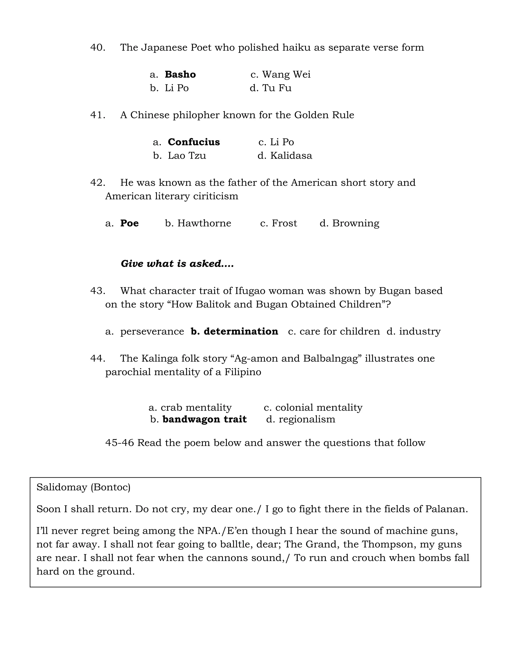 40. The Japanese Poet who polished haiku as separate verse form 
a. Basho c. Wang Wei 
b. Li Po d. Tu Fu 
41. A Chinese philopher known for the Golden Rule 
a. Confucius c. Li Po 
b. Lao Tzu d. Kalidasa 
42. He was known as the father of the American short story and 
American literary ciriticism 
a. Poe b. Hawthorne c. Frost d. Browning 
Give what is asked…. 
43. What character trait of Ifugao woman was shown by Bugan based 
on the story “How Balitok and Bugan Obtained Children”? 
a. perseverance b. determination c. care for children d. industry 
44. The Kalinga folk story “Ag-amon and Balbalngag” illustrates one 
parochial mentality of a Filipino 
a. crab mentality c. colonial mentality 
b. bandwagon trait d. regionalism 
45-46 Read the poem below and answer the questions that follow 
Salidomay (Bontoc) 
Soon I shall return. Do not cry, my dear one./ I go to fight there in the fields of Palanan. 
I’ll never regret being among the NPA./E’en though I hear the sound of machine guns, 
not far away. I shall not fear going to balltle, dear; The Grand, the Thompson, my guns 
are near. I shall not fear when the cannons sound,/ To run and crouch when bombs fall 
hard on the ground. 
 