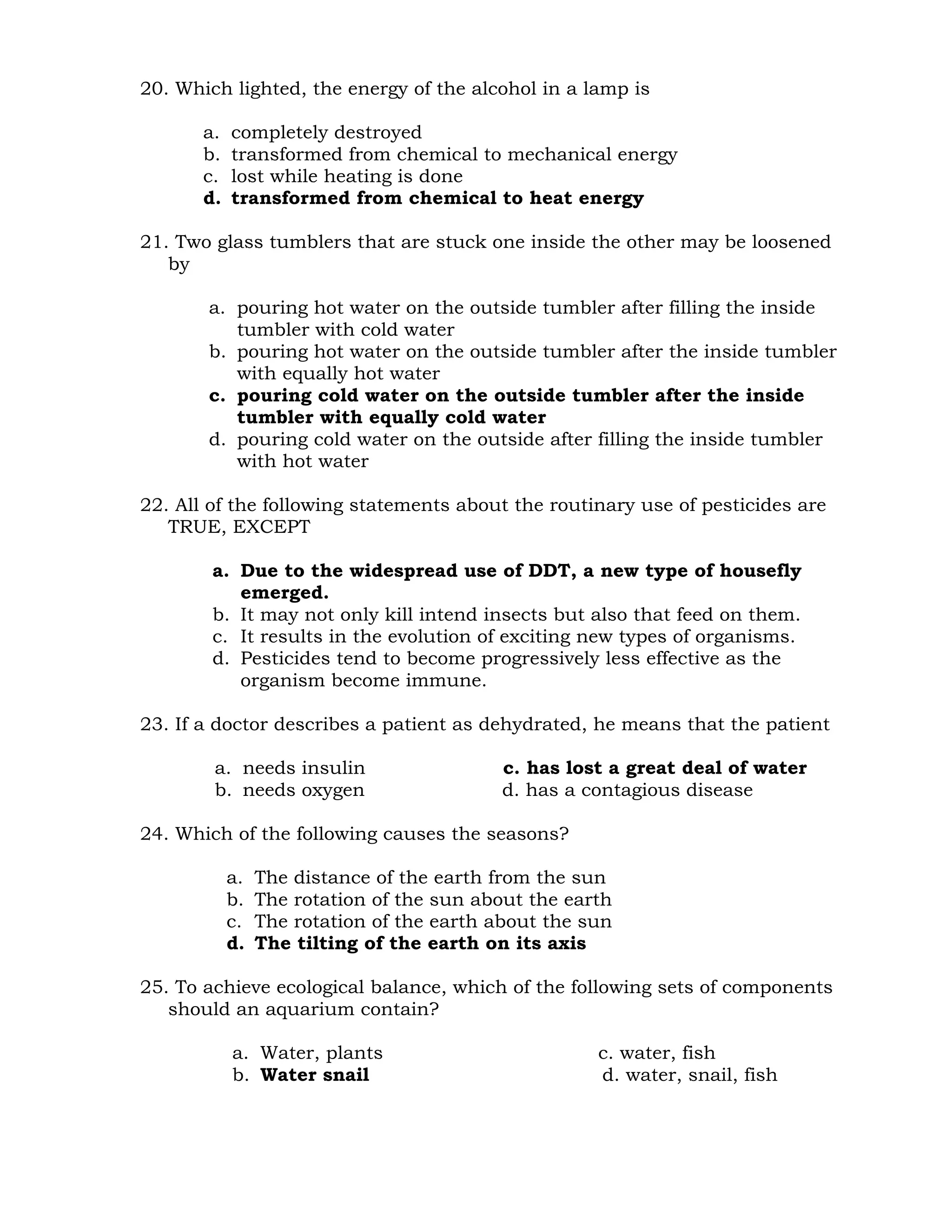 20. Which lighted, the energy of the alcohol in a lamp is 
a. completely destroyed 
b. transformed from chemical to mechanical energy 
c. lost while heating is done 
d. transformed from chemical to heat energy 
21. Two glass tumblers that are stuck one inside the other may be loosened 
by 
a. pouring hot water on the outside tumbler after filling the inside 
tumbler with cold water 
b. pouring hot water on the outside tumbler after the inside tumbler 
with equally hot water 
c. pouring cold water on the outside tumbler after the inside 
tumbler with equally cold water 
d. pouring cold water on the outside after filling the inside tumbler 
with hot water 
22. All of the following statements about the routinary use of pesticides are 
TRUE, EXCEPT 
a. Due to the widespread use of DDT, a new type of housefly 
emerged. 
b. It may not only kill intend insects but also that feed on them. 
c. It results in the evolution of exciting new types of organisms. 
d. Pesticides tend to become progressively less effective as the 
organism become immune. 
23. If a doctor describes a patient as dehydrated, he means that the patient 
a. needs insulin c. has lost a great deal of water 
b. needs oxygen d. has a contagious disease 
24. Which of the following causes the seasons? 
a. The distance of the earth from the sun 
b. The rotation of the sun about the earth 
c. The rotation of the earth about the sun 
d. The tilting of the earth on its axis 
25. To achieve ecological balance, which of the following sets of components 
should an aquarium contain? 
a. Water, plants c. water, fish 
b. Water snail d. water, snail, fish 
 