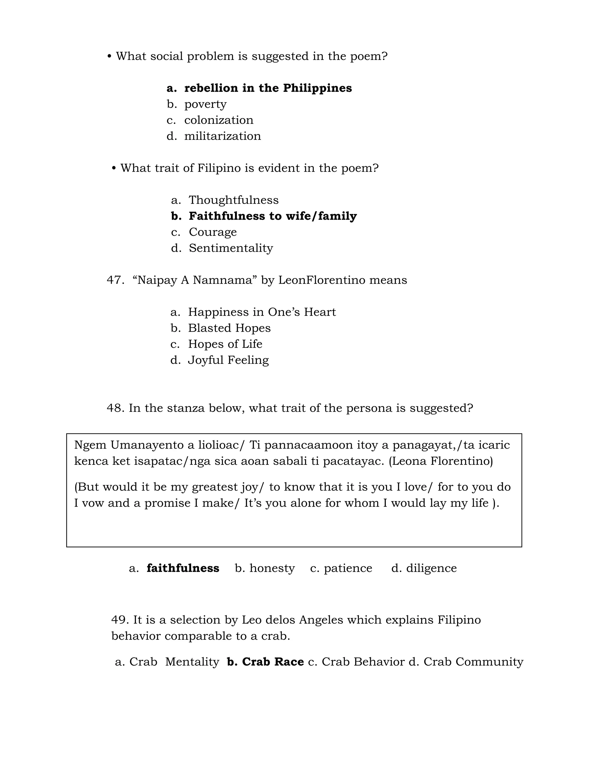 • What social problem is suggested in the poem? 
a. rebellion in the Philippines 
b. poverty 
c. colonization 
d. militarization 
• What trait of Filipino is evident in the poem? 
a. Thoughtfulness 
b. Faithfulness to wife/family 
c. Courage 
d. Sentimentality 
47. “Naipay A Namnama” by LeonFlorentino means 
a. Happiness in One’s Heart 
b. Blasted Hopes 
c. Hopes of Life 
d. Joyful Feeling 
48. In the stanza below, what trait of the persona is suggested? 
Ngem Umanayento a liolioac/ Ti pannacaamoon itoy a panagayat,/ta icaric 
kenca ket isapatac/nga sica aoan sabali ti pacatayac. (Leona Florentino) 
(But would it be my greatest joy/ to know that it is you I love/ for to you do 
I vow and a promise I make/ It’s you alone for whom I would lay my life ). 
a. faithfulness b. honesty c. patience d. diligence 
49. It is a selection by Leo delos Angeles which explains Filipino 
behavior comparable to a crab. 
a. Crab Mentality b. Crab Race c. Crab Behavior d. Crab Community 
 