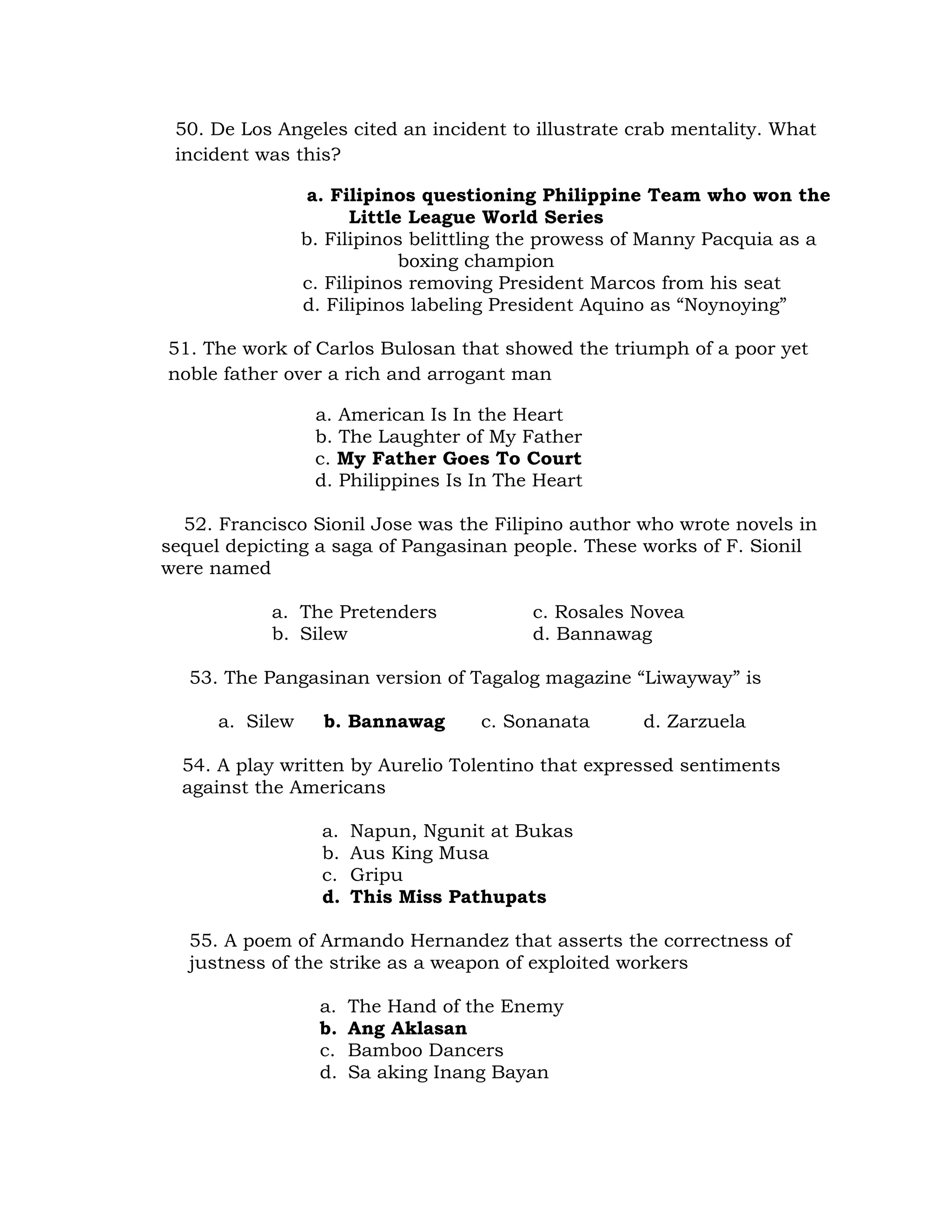 50. De Los Angeles cited an incident to illustrate crab mentality. What 
incident was this? 
a. Filipinos questioning Philippine Team who won the 
Little League World Series 
b. Filipinos belittling the prowess of Manny Pacquia as a 
boxing champion 
c. Filipinos removing President Marcos from his seat 
d. Filipinos labeling President Aquino as “Noynoying” 
51. The work of Carlos Bulosan that showed the triumph of a poor yet 
noble father over a rich and arrogant man 
a. American Is In the Heart 
b. The Laughter of My Father 
c. My Father Goes To Court 
d. Philippines Is In The Heart 
52. Francisco Sionil Jose was the Filipino author who wrote novels in 
sequel depicting a saga of Pangasinan people. These works of F. Sionil 
were named 
a. The Pretenders c. Rosales Novea 
b. Silew d. Bannawag 
53. The Pangasinan version of Tagalog magazine “Liwayway” is 
a. Silew b. Bannawag c. Sonanata d. Zarzuela 
54. A play written by Aurelio Tolentino that expressed sentiments 
against the Americans 
a. Napun, Ngunit at Bukas 
b. Aus King Musa 
c. Gripu 
d. This Miss Pathupats 
55. A poem of Armando Hernandez that asserts the correctness of 
justness of the strike as a weapon of exploited workers 
a. The Hand of the Enemy 
b. Ang Aklasan 
c. Bamboo Dancers 
d. Sa aking Inang Bayan 
 