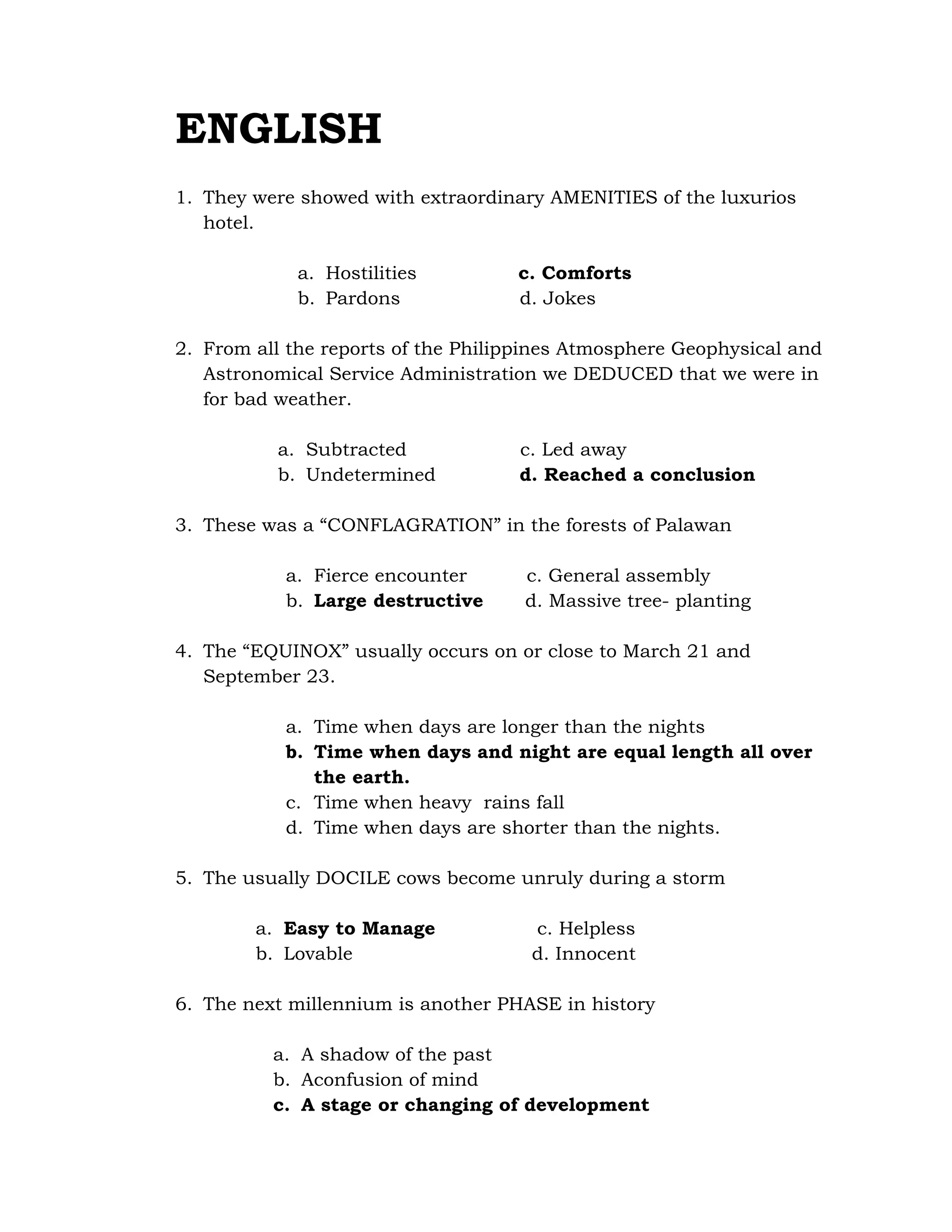 ENGLISH 
1. They were showed with extraordinary AMENITIES of the luxurios 
hotel. 
a. Hostilities c. Comforts 
b. Pardons d. Jokes 
2. From all the reports of the Philippines Atmosphere Geophysical and 
Astronomical Service Administration we DEDUCED that we were in 
for bad weather. 
a. Subtracted c. Led away 
b. Undetermined d. Reached a conclusion 
3. These was a “CONFLAGRATION” in the forests of Palawan 
a. Fierce encounter c. General assembly 
b. Large destructive d. Massive tree- planting 
4. The “EQUINOX” usually occurs on or close to March 21 and 
September 23. 
a. Time when days are longer than the nights 
b. Time when days and night are equal length all over 
the earth. 
c. Time when heavy rains fall 
d. Time when days are shorter than the nights. 
5. The usually DOCILE cows become unruly during a storm 
a. Easy to Manage c. Helpless 
b. Lovable d. Innocent 
6. The next millennium is another PHASE in history 
a. A shadow of the past 
b. Aconfusion of mind 
c. A stage or changing of development 
 