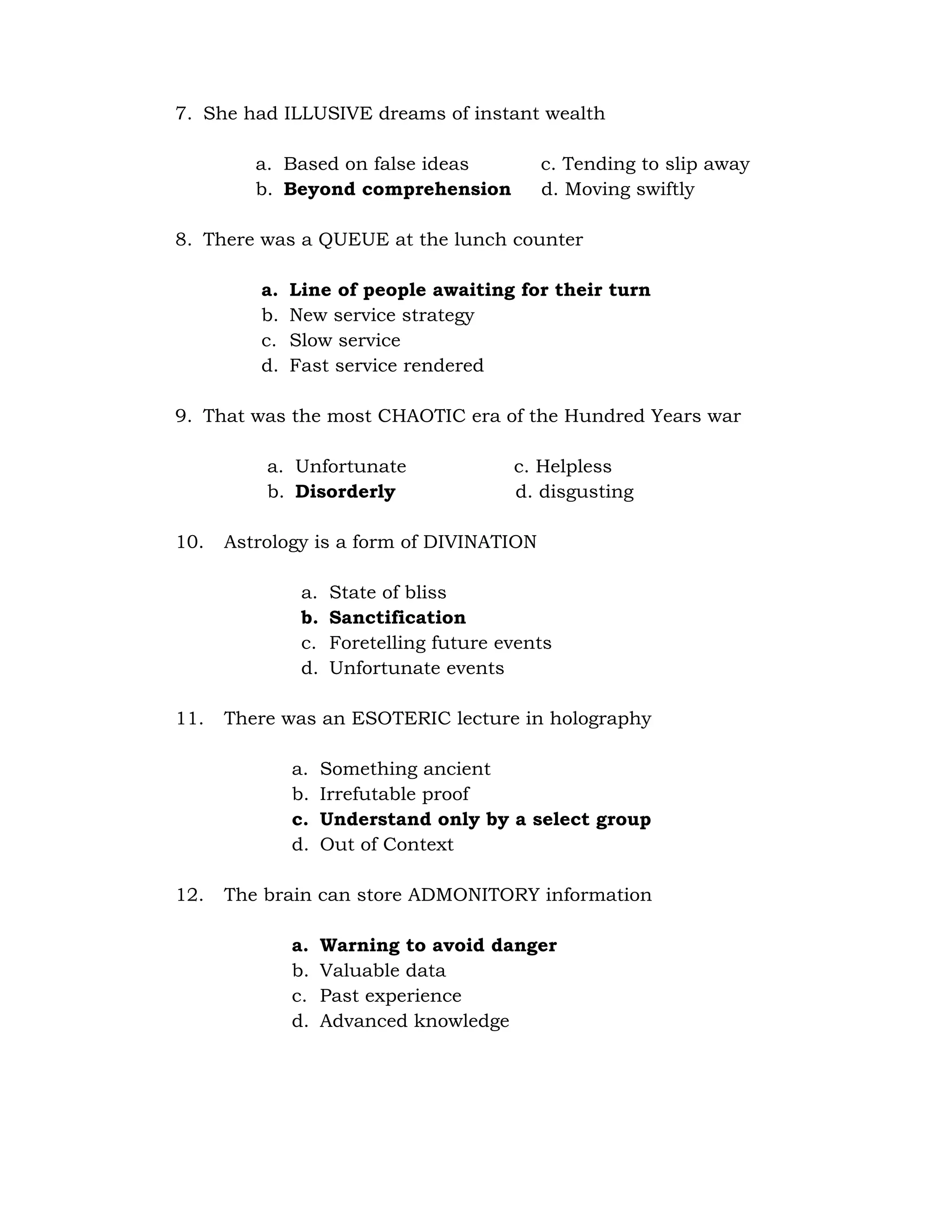 7. She had ILLUSIVE dreams of instant wealth 
a. Based on false ideas c. Tending to slip away 
b. Beyond comprehension d. Moving swiftly 
8. There was a QUEUE at the lunch counter 
a. Line of people awaiting for their turn 
b. New service strategy 
c. Slow service 
d. Fast service rendered 
9. That was the most CHAOTIC era of the Hundred Years war 
a. Unfortunate c. Helpless 
b. Disorderly d. disgusting 
10. Astrology is a form of DIVINATION 
a. State of bliss 
b. Sanctification 
c. Foretelling future events 
d. Unfortunate events 
11. There was an ESOTERIC lecture in holography 
a. Something ancient 
b. Irrefutable proof 
c. Understand only by a select group 
d. Out of Context 
12. The brain can store ADMONITORY information 
a. Warning to avoid danger 
b. Valuable data 
c. Past experience 
d. Advanced knowledge 
 