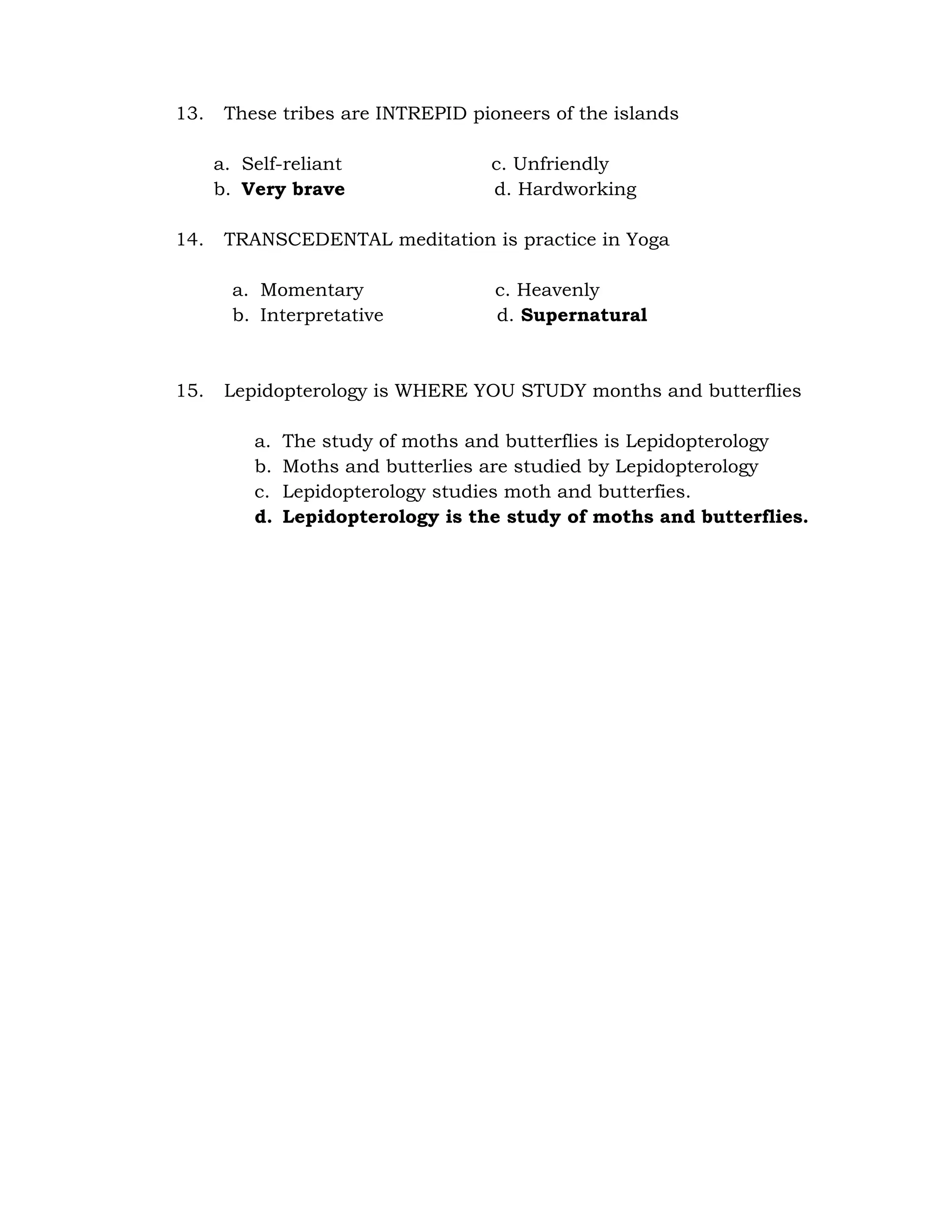 13. These tribes are INTREPID pioneers of the islands 
a. Self-reliant c. Unfriendly 
b. Very brave d. Hardworking 
14. TRANSCEDENTAL meditation is practice in Yoga 
a. Momentary c. Heavenly 
b. Interpretative d. Supernatural 
15. Lepidopterology is WHERE YOU STUDY months and butterflies 
a. The study of moths and butterflies is Lepidopterology 
b. Moths and butterlies are studied by Lepidopterology 
c. Lepidopterology studies moth and butterfies. 
d. Lepidopterology is the study of moths and butterflies. 
