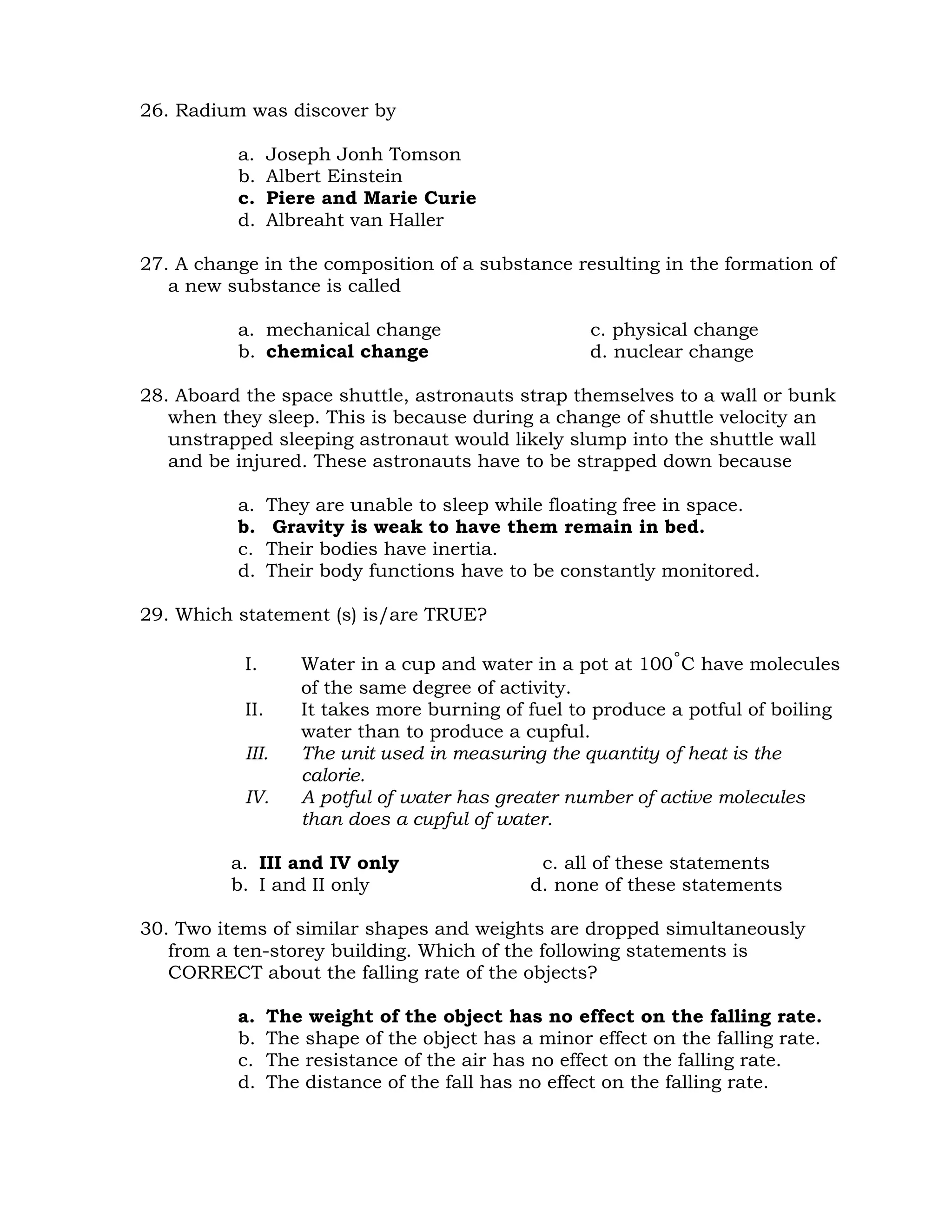 26. Radium was discover by 
a. Joseph Jonh Tomson 
b. Albert Einstein 
c. Piere and Marie Curie 
d. Albreaht van Haller 
27. A change in the composition of a substance resulting in the formation of 
a new substance is called 
a. mechanical change c. physical change 
b. chemical change d. nuclear change 
28. Aboard the space shuttle, astronauts strap themselves to a wall or bunk 
when they sleep. This is because during a change of shuttle velocity an 
unstrapped sleeping astronaut would likely slump into the shuttle wall 
and be injured. These astronauts have to be strapped down because 
a. They are unable to sleep while floating free in space. 
b. Gravity is weak to have them remain in bed. 
c. Their bodies have inertia. 
d. Their body functions have to be constantly monitored. 
29. Which statement (s) is/are TRUE? 
I. Water in a cup and water in a pot at 100˚C have molecules 
of the same degree of activity. 
II. It takes more burning of fuel to produce a potful of boiling 
water than to produce a cupful. 
III. The unit used in measuring the quantity of heat is the 
calorie. 
IV. A potful of water has greater number of active molecules 
than does a cupful of water. 
a. III and IV only c. all of these statements 
b. I and II only d. none of these statements 
30. Two items of similar shapes and weights are dropped simultaneously 
from a ten-storey building. Which of the following statements is 
CORRECT about the falling rate of the objects? 
a. The weight of the object has no effect on the falling rate. 
b. The shape of the object has a minor effect on the falling rate. 
c. The resistance of the air has no effect on the falling rate. 
d. The distance of the fall has no effect on the falling rate. 
 
