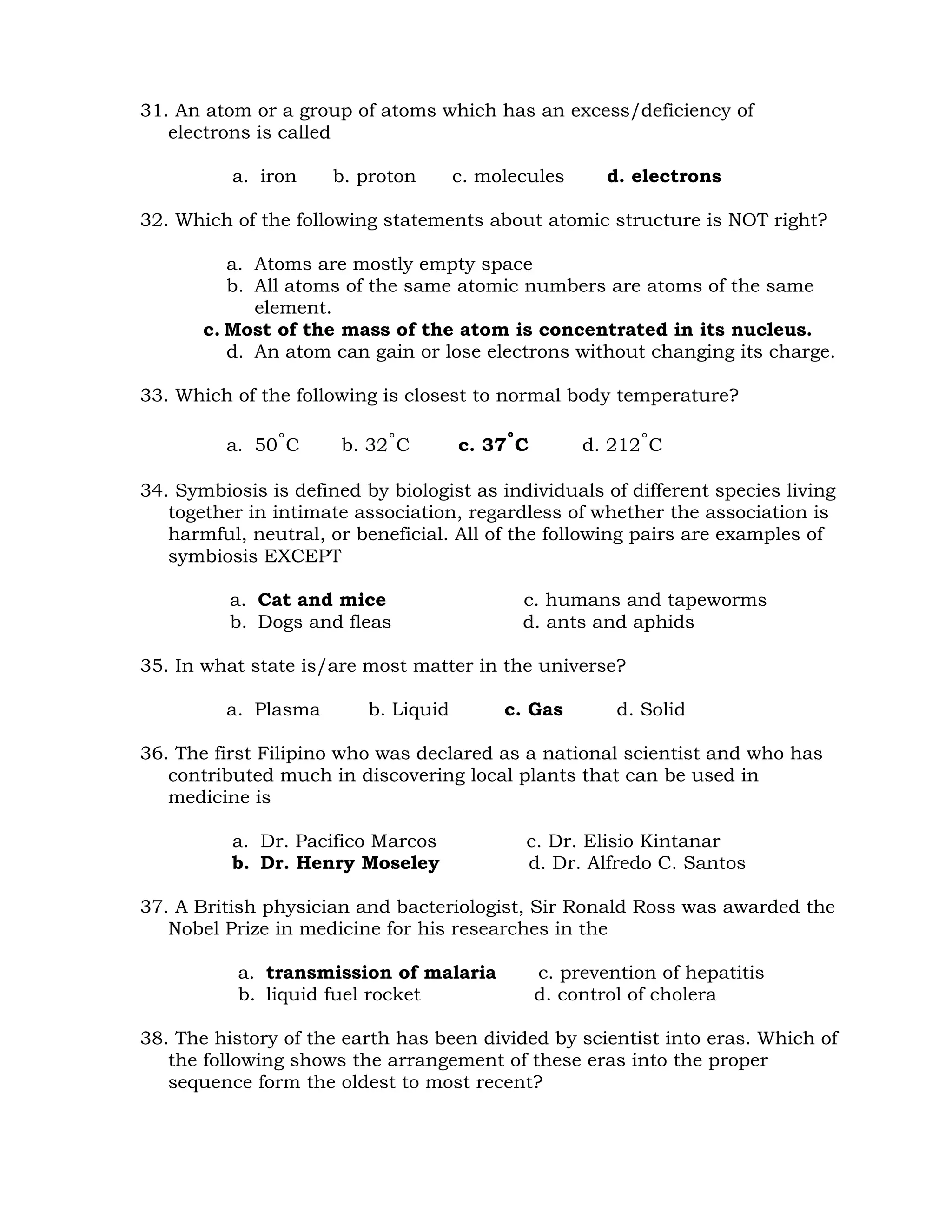 31. An atom or a group of atoms which has an excess/deficiency of 
electrons is called 
a. iron b. proton c. molecules d. electrons 
32. Which of the following statements about atomic structure is NOT right? 
a. Atoms are mostly empty space 
b. All atoms of the same atomic numbers are atoms of the same 
element. 
c. Most of the mass of the atom is concentrated in its nucleus. 
d. An atom can gain or lose electrons without changing its charge. 
33. Which of the following is closest to normal body temperature? 
a. 50˚C b. 32˚C c. 37˚C d. 212˚C 
34. Symbiosis is defined by biologist as individuals of different species living 
together in intimate association, regardless of whether the association is 
harmful, neutral, or beneficial. All of the following pairs are examples of 
symbiosis EXCEPT 
a. Cat and mice c. humans and tapeworms 
b. Dogs and fleas d. ants and aphids 
35. In what state is/are most matter in the universe? 
a. Plasma b. Liquid c. Gas d. Solid 
36. The first Filipino who was declared as a national scientist and who has 
contributed much in discovering local plants that can be used in 
medicine is 
a. Dr. Pacifico Marcos c. Dr. Elisio Kintanar 
b. Dr. Henry Moseley d. Dr. Alfredo C. Santos 
37. A British physician and bacteriologist, Sir Ronald Ross was awarded the 
Nobel Prize in medicine for his researches in the 
a. transmission of malaria c. prevention of hepatitis 
b. liquid fuel rocket d. control of cholera 
38. The history of the earth has been divided by scientist into eras. Which of 
the following shows the arrangement of these eras into the proper 
sequence form the oldest to most recent? 
 