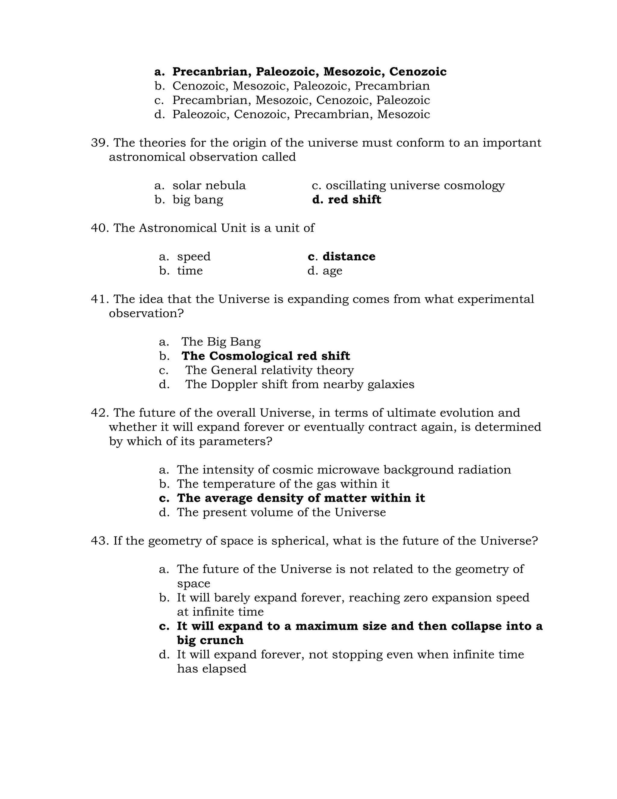 a. Precanbrian, Paleozoic, Mesozoic, Cenozoic 
b. Cenozoic, Mesozoic, Paleozoic, Precambrian 
c. Precambrian, Mesozoic, Cenozoic, Paleozoic 
d. Paleozoic, Cenozoic, Precambrian, Mesozoic 
39. The theories for the origin of the universe must conform to an important 
astronomical observation called 
a. solar nebula c. oscillating universe cosmology 
b. big bang d. red shift 
40. The Astronomical Unit is a unit of 
a. speed c. distance 
b. time d. age 
41. The idea that the Universe is expanding comes from what experimental 
observation? 
a. The Big Bang 
b. The Cosmological red shift 
c. The General relativity theory 
d. The Doppler shift from nearby galaxies 
42. The future of the overall Universe, in terms of ultimate evolution and 
whether it will expand forever or eventually contract again, is determined 
by which of its parameters? 
a. The intensity of cosmic microwave background radiation 
b. The temperature of the gas within it 
c. The average density of matter within it 
d. The present volume of the Universe 
43. If the geometry of space is spherical, what is the future of the Universe? 
a. The future of the Universe is not related to the geometry of 
space 
b. It will barely expand forever, reaching zero expansion speed 
at infinite time 
c. It will expand to a maximum size and then collapse into a 
big crunch 
d. It will expand forever, not stopping even when infinite time 
has elapsed 
 