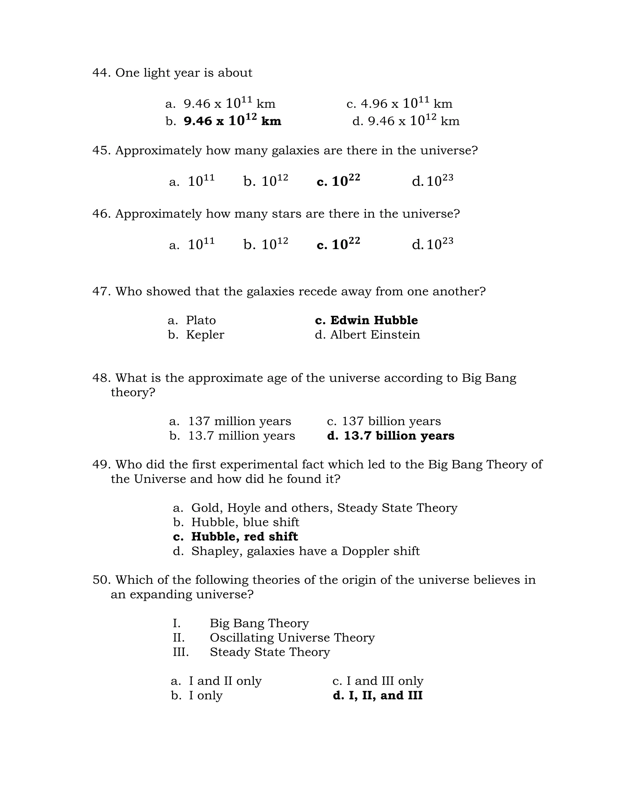 44. One light year is about 
a. 9.46 x 1011 km c. 4.96 x 1011 km 
b. 9.46 x ퟏퟎퟏퟐ km d. 9.46 x 1012 km 
45. Approximately how many galaxies are there in the universe? 
a. 1011 b. 1012 c. ퟏퟎퟐퟐ d. 1023 
46. Approximately how many stars are there in the universe? 
a. 1011 b. 1012 c. ퟏퟎퟐퟐ d. 1023 
47. Who showed that the galaxies recede away from one another? 
a. Plato c. Edwin Hubble 
b. Kepler d. Albert Einstein 
48. What is the approximate age of the universe according to Big Bang 
theory? 
a. 137 million years c. 137 billion years 
b. 13.7 million years d. 13.7 billion years 
49. Who did the first experimental fact which led to the Big Bang Theory of 
the Universe and how did he found it? 
a. Gold, Hoyle and others, Steady State Theory 
b. Hubble, blue shift 
c. Hubble, red shift 
d. Shapley, galaxies have a Doppler shift 
50. Which of the following theories of the origin of the universe believes in 
an expanding universe? 
I. Big Bang Theory 
II. Oscillating Universe Theory 
III. Steady State Theory 
a. I and II only c. I and III only 
b. I only d. I, II, and III 
 