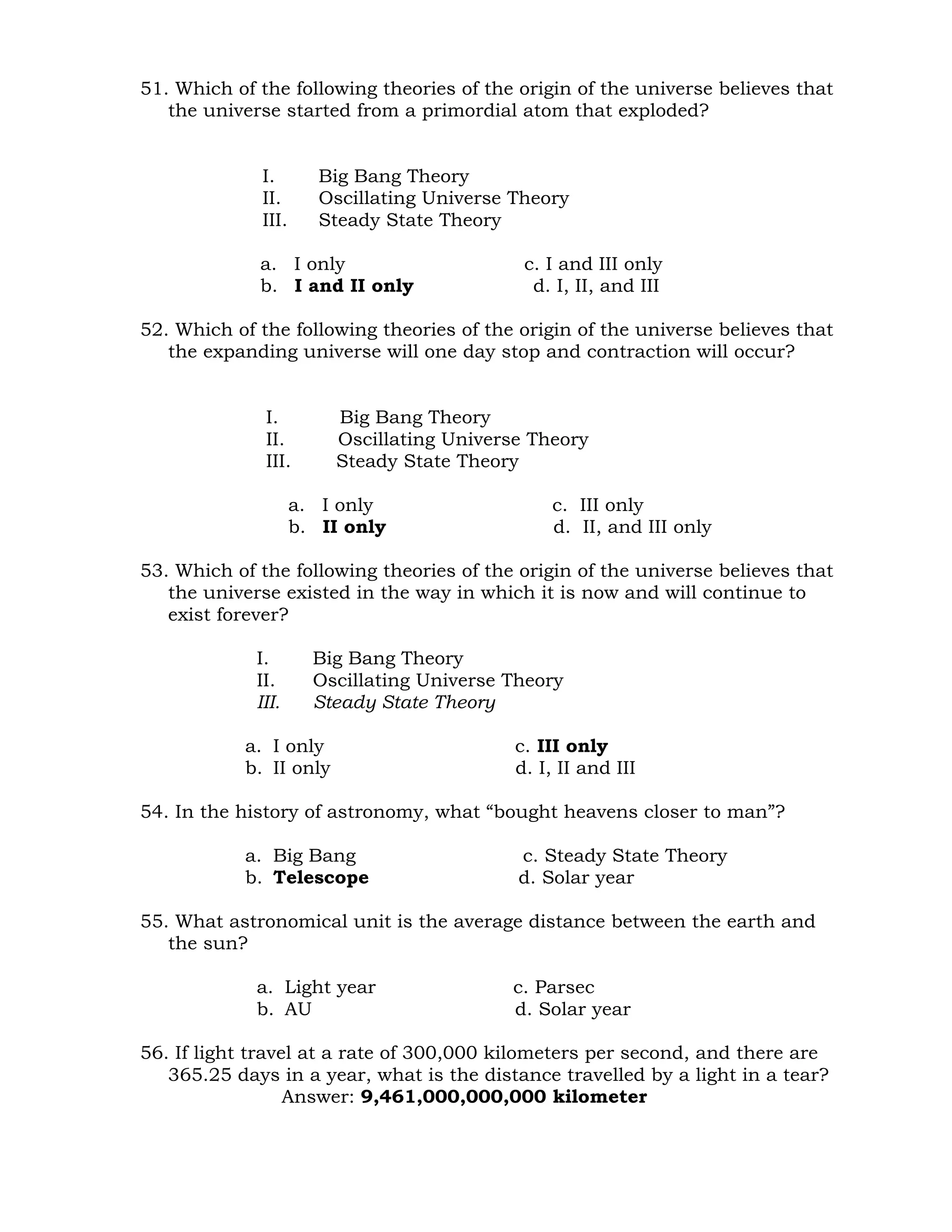 51. Which of the following theories of the origin of the universe believes that 
the universe started from a primordial atom that exploded? 
I. Big Bang Theory 
II. Oscillating Universe Theory 
III. Steady State Theory 
a. I only c. I and III only 
b. I and II only d. I, II, and III 
52. Which of the following theories of the origin of the universe believes that 
the expanding universe will one day stop and contraction will occur? 
I. Big Bang Theory 
II. Oscillating Universe Theory 
III. Steady State Theory 
a. I only c. III only 
b. II only d. II, and III only 
53. Which of the following theories of the origin of the universe believes that 
the universe existed in the way in which it is now and will continue to 
exist forever? 
I. Big Bang Theory 
II. Oscillating Universe Theory 
III. Steady State Theory 
a. I only c. III only 
b. II only d. I, II and III 
54. In the history of astronomy, what “bought heavens closer to man”? 
a. Big Bang c. Steady State Theory 
b. Telescope d. Solar year 
55. What astronomical unit is the average distance between the earth and 
the sun? 
a. Light year c. Parsec 
b. AU d. Solar year 
56. If light travel at a rate of 300,000 kilometers per second, and there are 
365.25 days in a year, what is the distance travelled by a light in a tear? 
Answer: 9,461,000,000,000 kilometer 
 