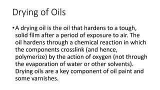•A drying oil is the oil that hardens to a tough,
solid film after a period of exposure to air. The
oil hardens through a chemical reaction in which
the components crosslink (and hence,
polymerize) by the action of oxygen (not through
the evaporation of water or other solvents).
Drying oils are a key component of oil paint and
some varnishes.
Drying of Oils
 