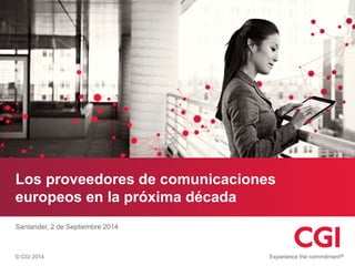 Los proveedores de comunicaciones 
europeos en la próxima década 
Santander, 2 de Septiembre 2014 
© CGI 2014 
 