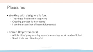 Pleasures
• Working with designers is fun.
• They have flexible thinking ways
• Creating process is interesting
• I can be a coauthor of beautiful products
• Kaizen (Improvements)
• A little bit of programming sometimes makes work much efficient
• Small tools are often helpful
 