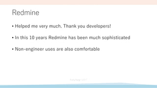 Redmine
• Helped me very much. Thank you developers!
• In this 10 years Redmine has been much sophisticated
• Non-engineer uses are also comfortable
 